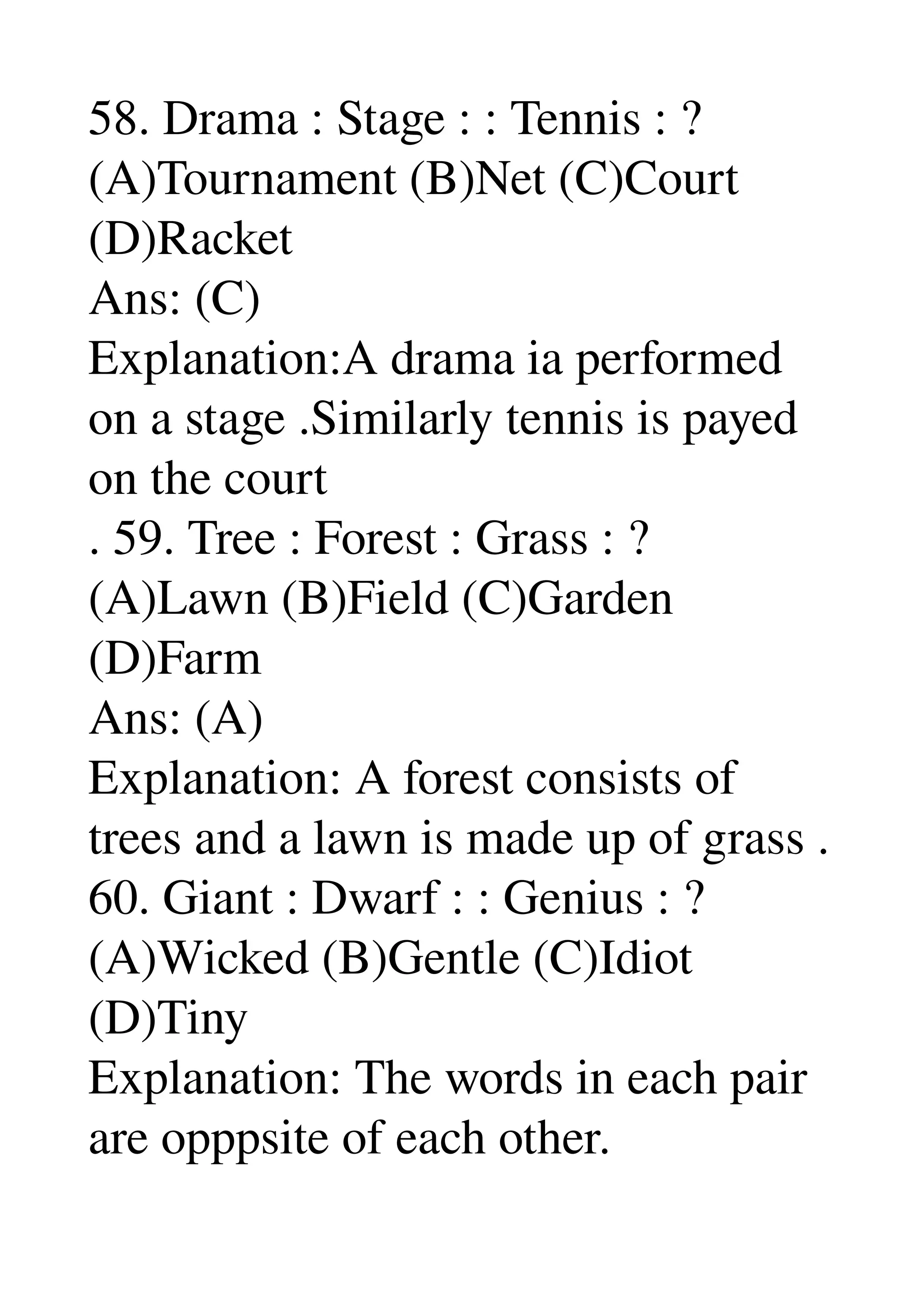 58. Drama : Stage : : Tennis : ? 
(A)Tournament (B)Net (C)Court 
(D)Racket 
Ans: (C) 
Explanation:A drama ia performed 
on a stage .Similarly tennis is payed 
on the court 
. 59. Tree : Forest : Grass : ? 
(A)Lawn (B)Field (C)Garden 
(D)Farm 
Ans: (A) 
Explanation: A forest consists of 
trees and a lawn is made up of grass . 
60. Giant : Dwarf : : Genius : ? 
(A)Wicked (B)Gentle (C)Idiot 
(D)Tiny 
Explanation: The words in each pair 
are opppsite of each other. 
 