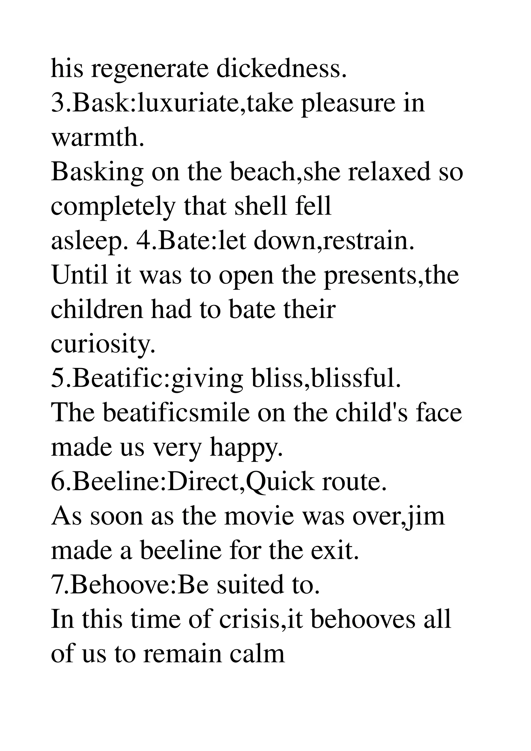 his regenerate dickedness. 
3.Bask:luxuriate,take pleasure in 
warmth. 
Basking on the beach,she relaxed so 
completely that shell fell 
asleep. 4.Bate:let down,restrain. 
Until it was to open the presents,the 
children had to bate their 
curiosity. 
5.Beatific:giving bliss,blissful. 
The beatificsmile on the child's face 
made us very happy. 
6.Beeline:Direct,Quick route. 
As soon as the movie was over,jim 
made a beeline for the exit. 
7.Behoove:Be suited to. 
In this time of crisis,it behooves all 
of us to remain calm 
 