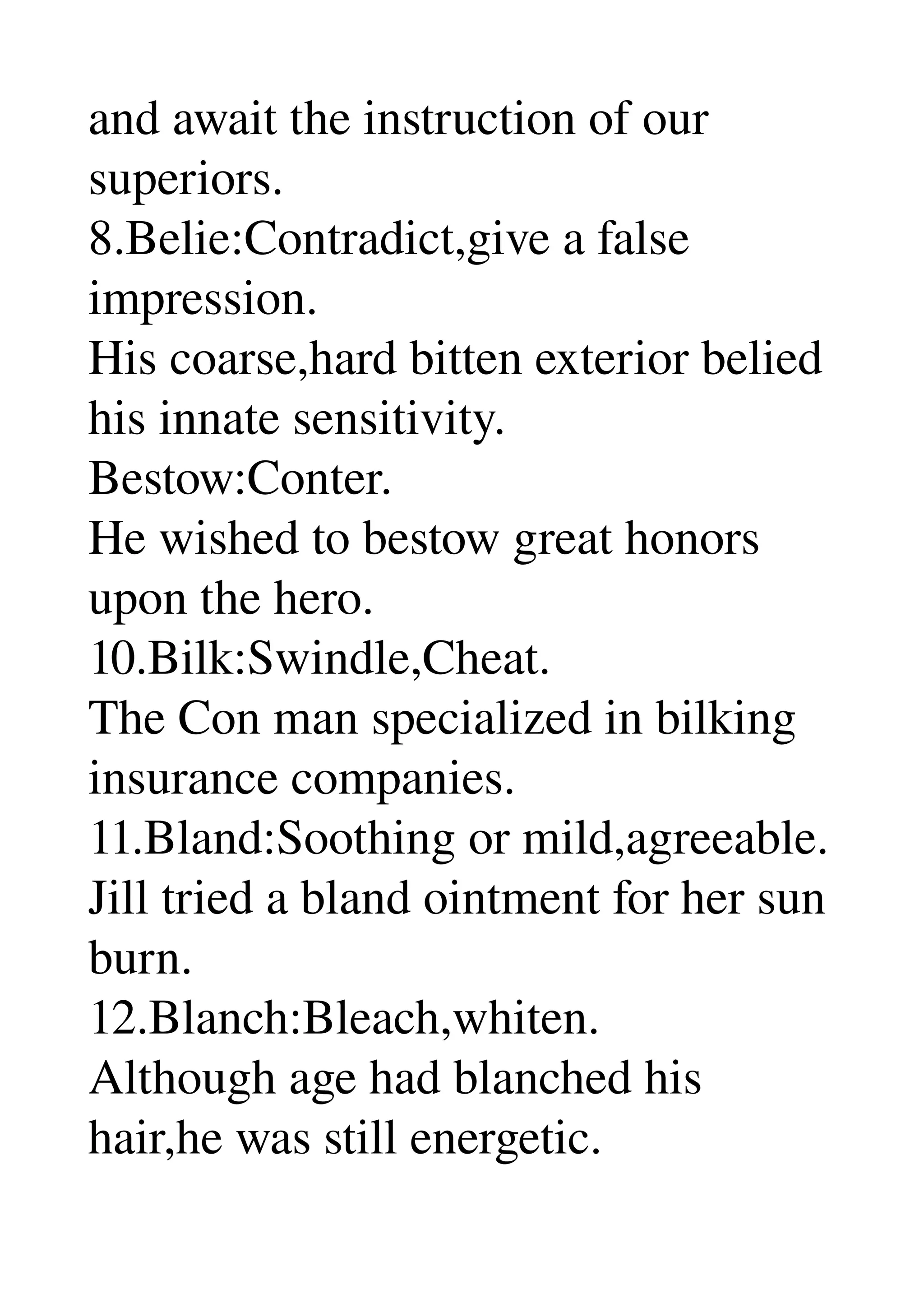 and await the instruction of our 
superiors. 
8.Belie:Contradict,give a false 
impression. 
His coarse,hard bitten exterior belied 
his innate sensitivity. 
Bestow:Conter. 
He wished to bestow great honors 
upon the hero. 
10.Bilk:Swindle,Cheat. 
The Con man specialized in bilking 
insurance companies. 
11.Bland:Soothing or mild,agreeable. 
Jill tried a bland ointment for her sun 
burn. 
12.Blanch:Bleach,whiten. 
Although age had blanched his 
hair,he was still energetic. 
 