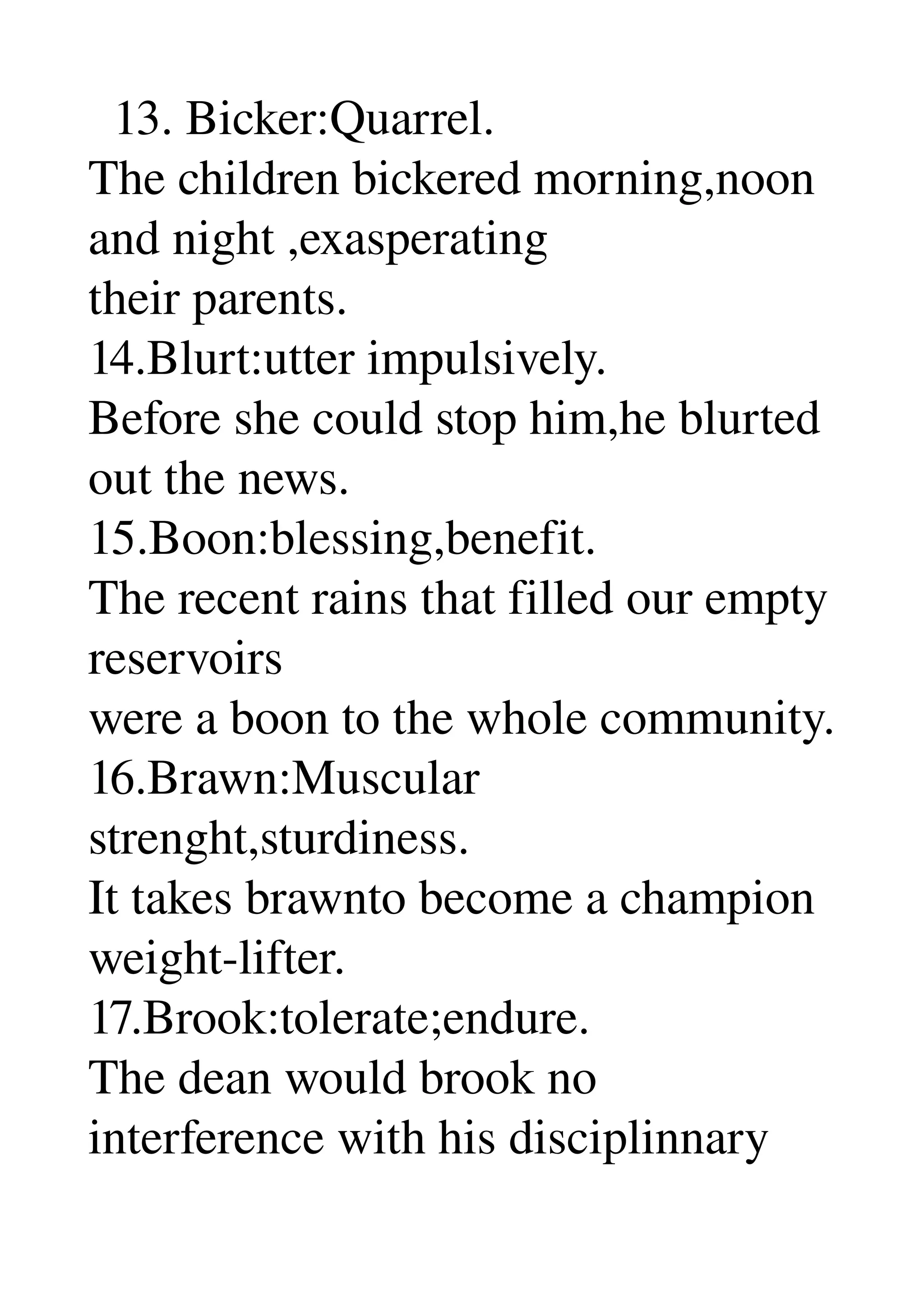   13. Bicker:Quarrel. 
The children bickered morning,noon 
and night ,exasperating 
their parents. 
14.Blurt:utter impulsively. 
Before she could stop him,he blurted 
out the news. 
15.Boon:blessing,benefit. 
The recent rains that filled our empty 
reservoirs 
were a boon to the whole community. 
16.Brawn:Muscular 
strenght,sturdiness. 
It takes brawnto become a champion 
weight­lifter. 
17.Brook:tolerate;endure. 
The dean would brook no 
interference with his disciplinnary 
 