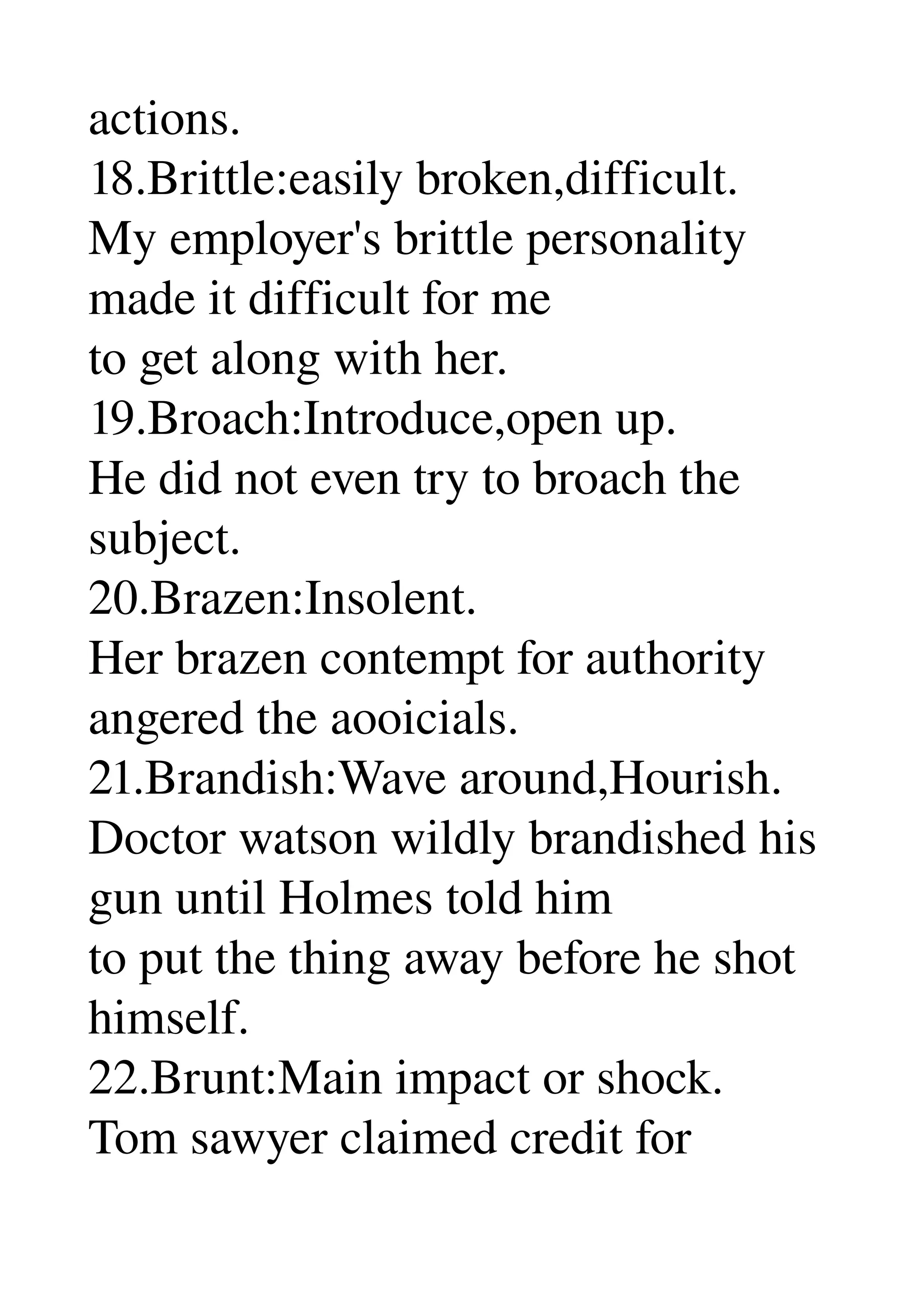 actions. 
18.Brittle:easily broken,difficult. 
My employer's brittle personality 
made it difficult for me 
to get along with her. 
19.Broach:Introduce,open up. 
He did not even try to broach the 
subject. 
20.Brazen:Insolent. 
Her brazen contempt for authority 
angered the aooicials. 
21.Brandish:Wave around,Hourish. 
Doctor watson wildly brandished his 
gun until Holmes told him 
to put the thing away before he shot 
himself. 
22.Brunt:Main impact or shock. 
Tom sawyer claimed credit for 
 