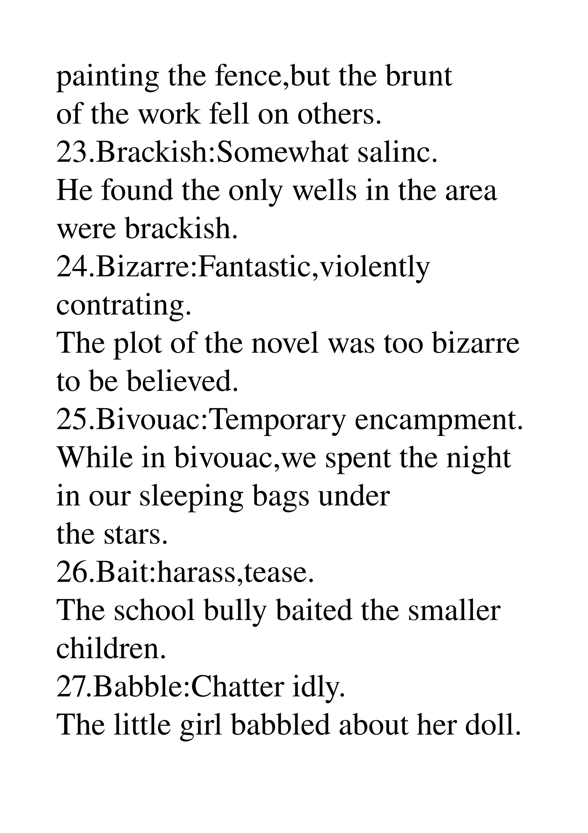 painting the fence,but the brunt 
of the work fell on others. 
23.Brackish:Somewhat salinc. 
He found the only wells in the area 
were brackish. 
24.Bizarre:Fantastic,violently 
contrating. 
The plot of the novel was too bizarre 
to be believed. 
25.Bivouac:Temporary encampment. 
While in bivouac,we spent the night 
in our sleeping bags under 
the stars. 
26.Bait:harass,tease. 
The school bully baited the smaller 
children. 
27.Babble:Chatter idly. 
The little girl babbled about her doll. 
 