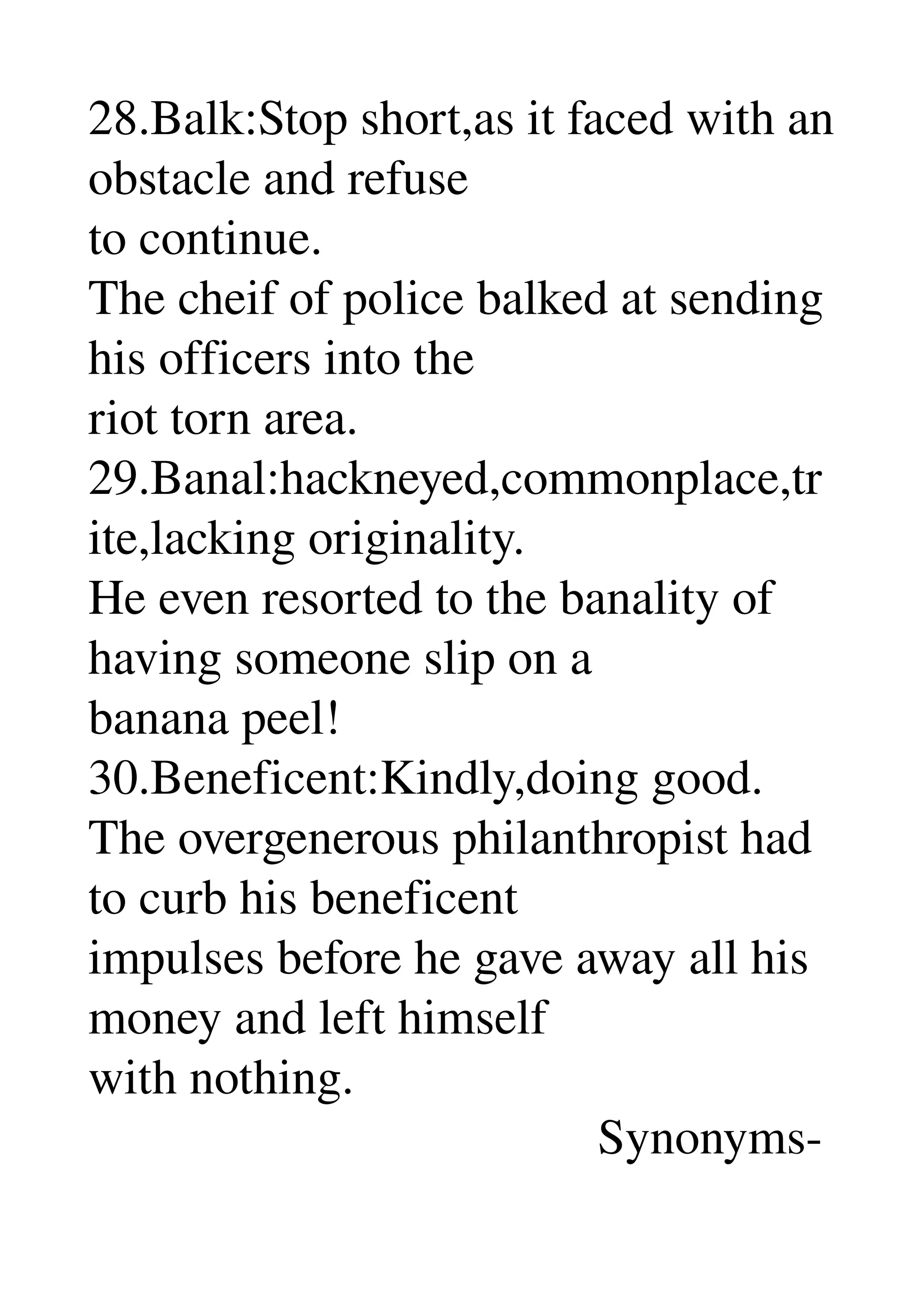 28.Balk:Stop short,as it faced with an 
obstacle and refuse 
to continue. 
The cheif of police balked at sending 
his officers into the 
riot torn area. 
29.Banal:hackneyed,commonplace,tr
ite,lacking originality. 
He even resorted to the banality of 
having someone slip on a 
banana peel! 
30.Beneficent:Kindly,doing good. 
The overgenerous philanthropist had 
to curb his beneficent 
impulses before he gave away all his 
money and left himself 
with nothing. 
                                         Synonyms­ 
 