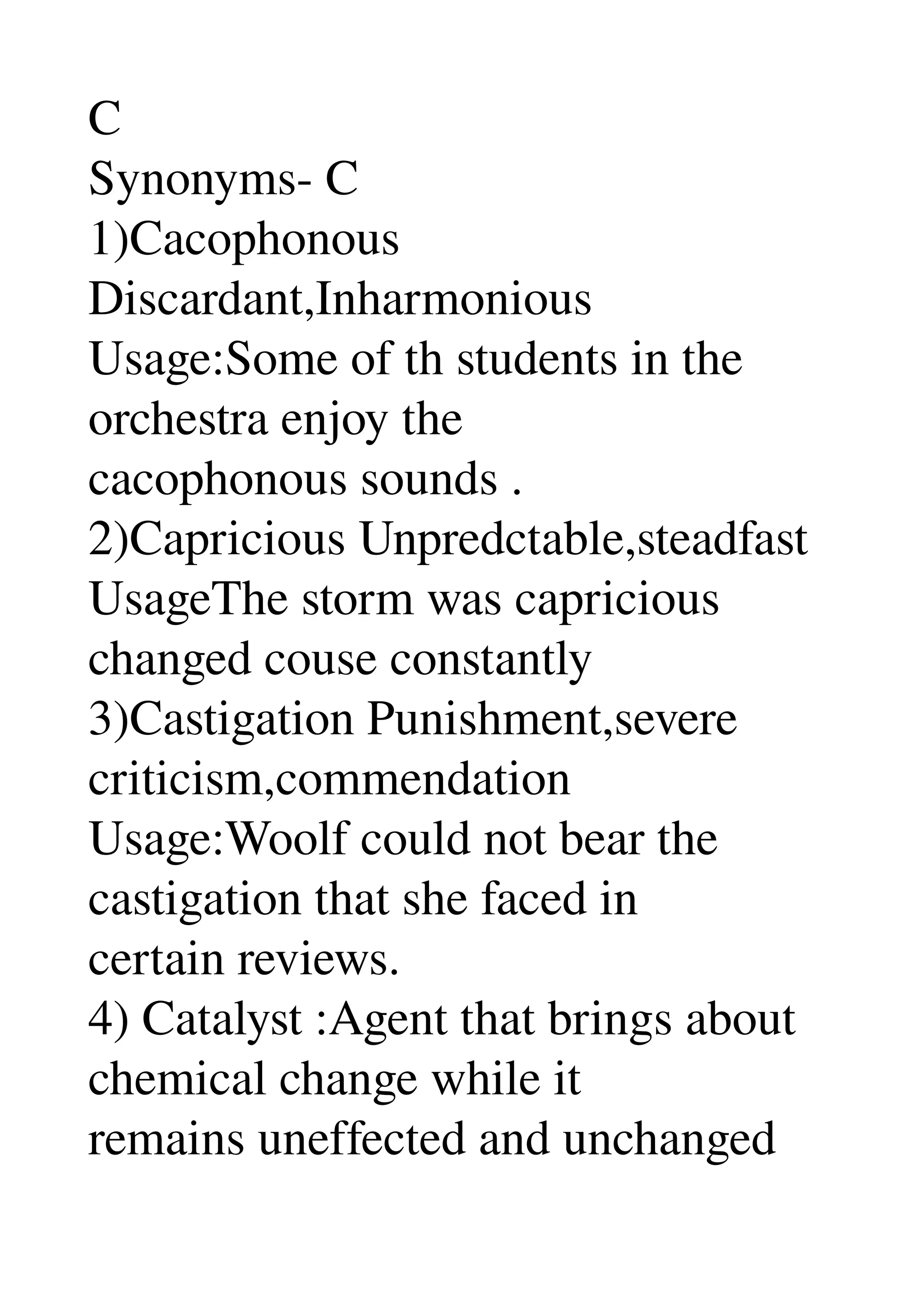 C 
Synonyms­ C 
1)Cacophonous 
Discardant,Inharmonious 
Usage:Some of th students in the 
orchestra enjoy the 
cacophonous sounds . 
2)Capricious Unpredctable,steadfast 
UsageThe storm was capricious 
changed couse constantly 
3)Castigation Punishment,severe 
criticism,commendation 
Usage:Woolf could not bear the 
castigation that she faced in 
certain reviews. 
4) Catalyst :Agent that brings about 
chemical change while it 
remains uneffected and unchanged 
 