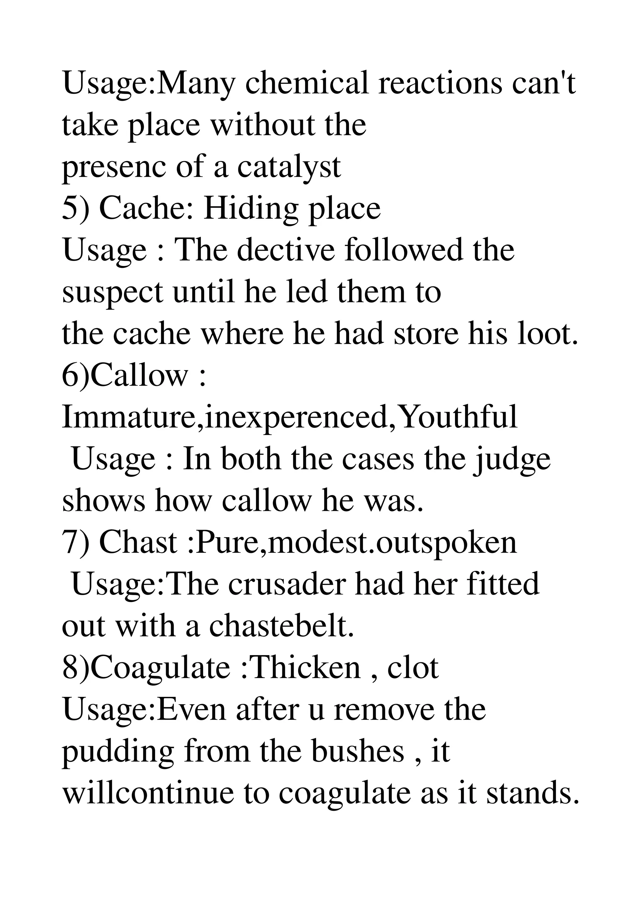 Usage:Many chemical reactions can't 
take place without the 
presenc of a catalyst 
5) Cache: Hiding place 
Usage : The dective followed the 
suspect until he led them to 
the cache where he had store his loot. 
6)Callow : 
Immature,inexperenced,Youthful 
 Usage : In both the cases the judge 
shows how callow he was. 
7) Chast :Pure,modest.outspoken 
 Usage:The crusader had her fitted 
out with a chastebelt. 
8)Coagulate :Thicken , clot 
Usage:Even after u remove the 
pudding from the bushes , it 
willcontinue to coagulate as it stands. 
 