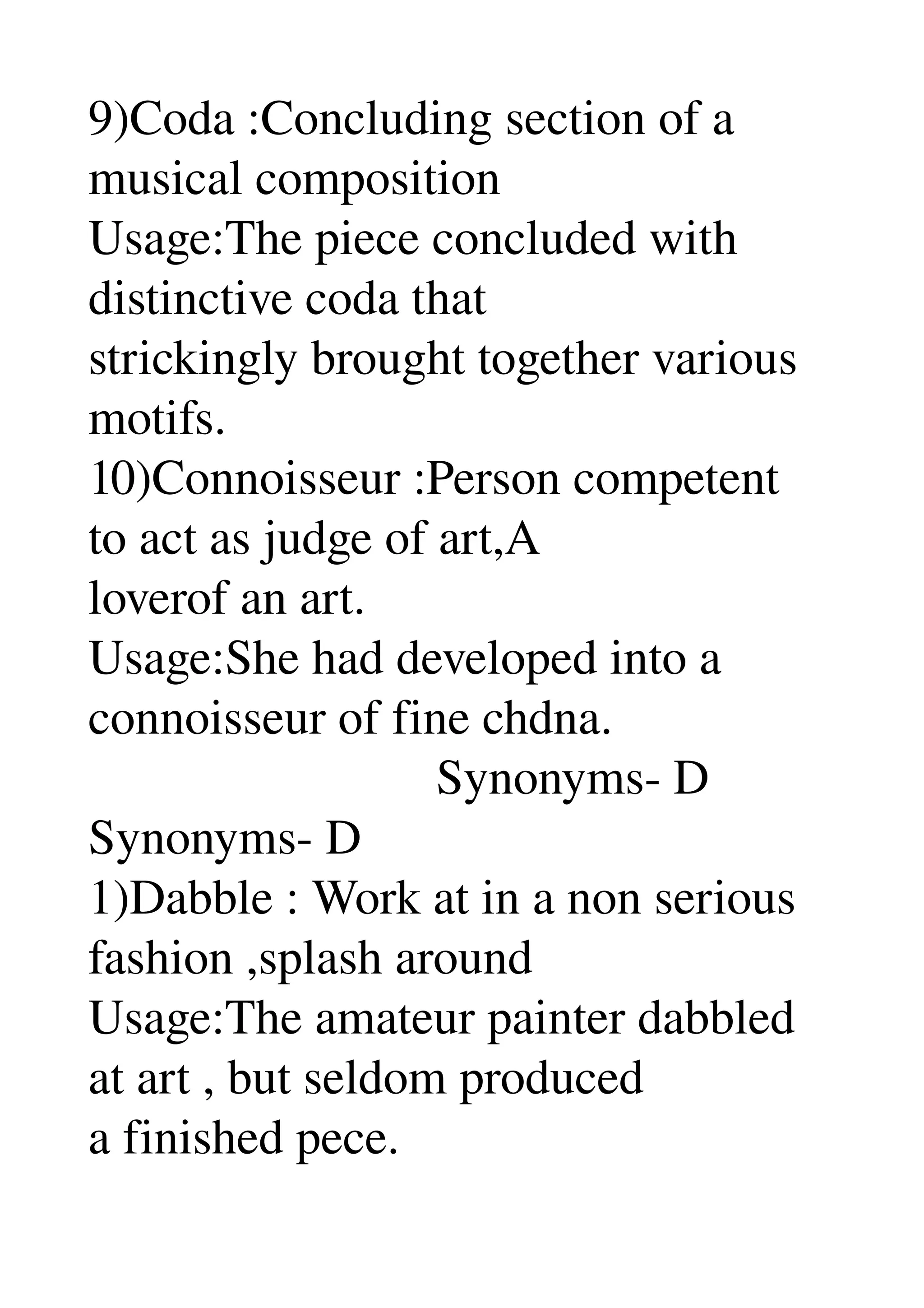 9)Coda :Concluding section of a 
musical composition 
Usage:The piece concluded with 
distinctive coda that 
strickingly brought together various 
motifs. 
10)Connoisseur :Person competent 
to act as judge of art,A 
loverof an art. 
Usage:She had developed into a 
connoisseur of fine chdna. 
                            Synonyms­ D 
Synonyms­ D 
1)Dabble : Work at in a non serious 
fashion ,splash around 
Usage:The amateur painter dabbled 
at art , but seldom produced 
a finished pece. 
 