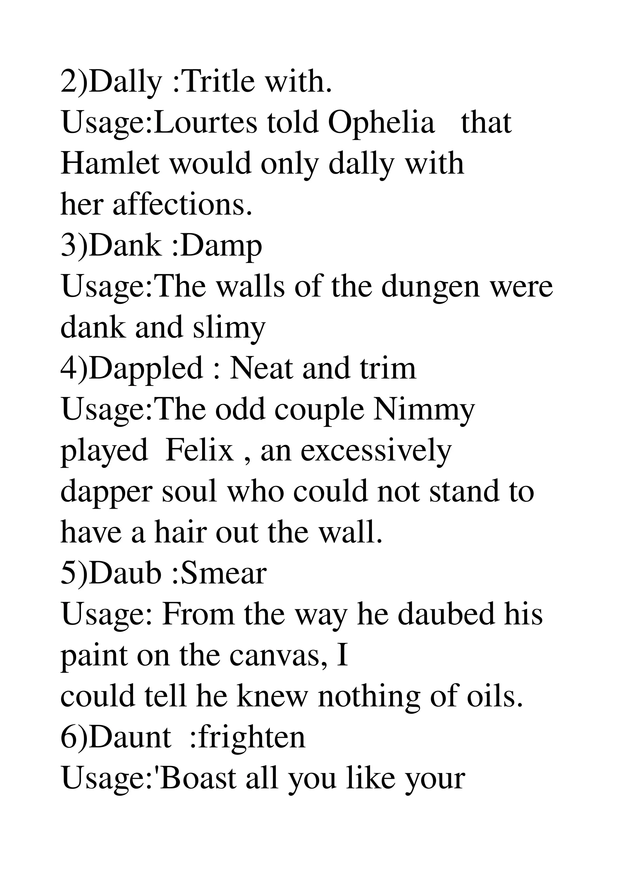 2)Dally :Tritle with. 
Usage:Lourtes told Ophelia   that 
Hamlet would only dally with 
her affections. 
3)Dank :Damp 
Usage:The walls of the dungen were 
dank and slimy 
4)Dappled : Neat and trim 
Usage:The odd couple Nimmy 
played  Felix , an excessively 
dapper soul who could not stand to 
have a hair out the wall. 
5)Daub :Smear 
Usage: From the way he daubed his 
paint on the canvas, I 
could tell he knew nothing of oils. 
6)Daunt  :frighten 
Usage:'Boast all you like your 
 