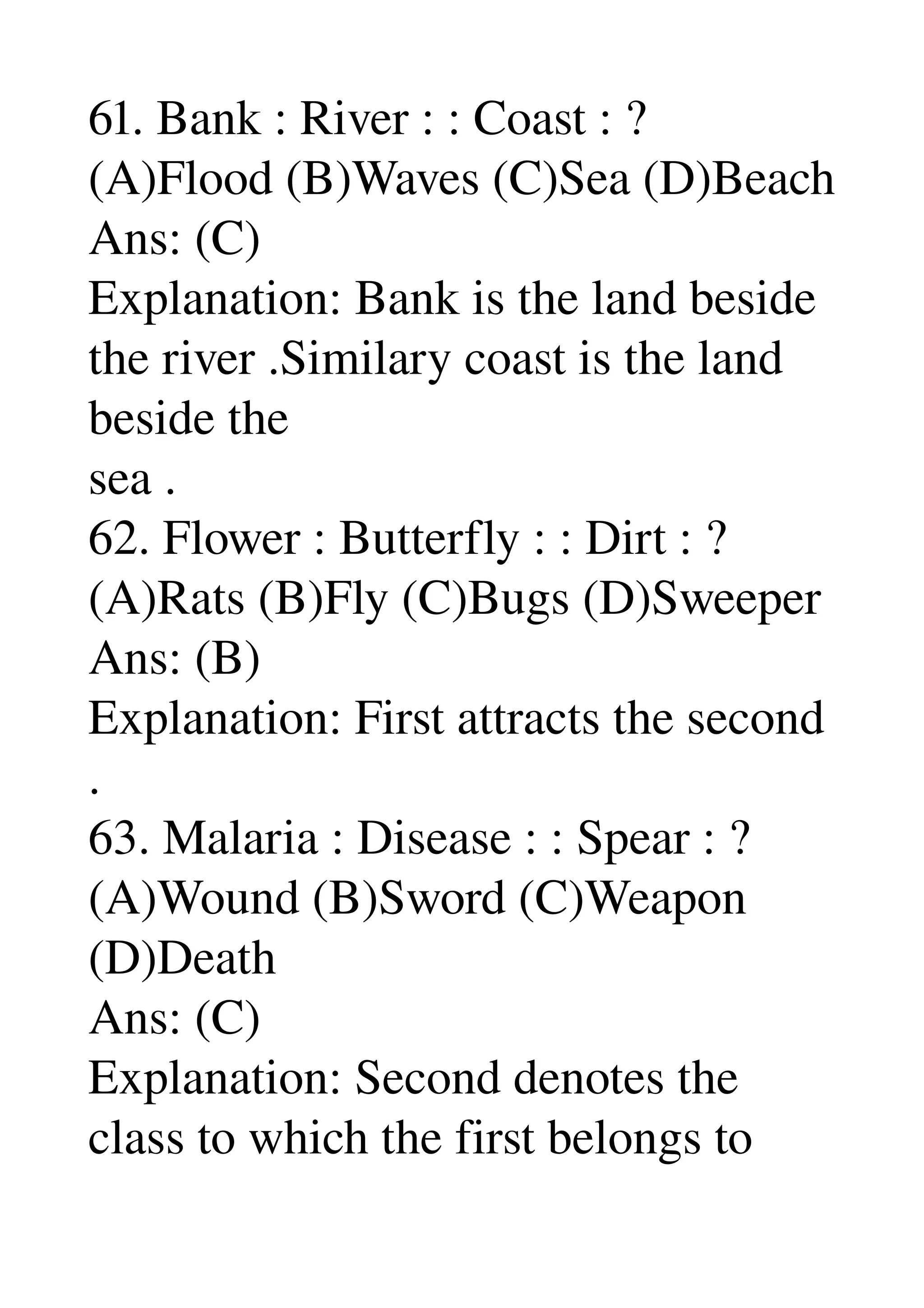 61. Bank : River : : Coast : ? 
(A)Flood (B)Waves (C)Sea (D)Beach 
Ans: (C) 
Explanation: Bank is the land beside 
the river .Similary coast is the land 
beside the 
sea . 
62. Flower : Butterfly : : Dirt : ? 
(A)Rats (B)Fly (C)Bugs (D)Sweeper 
Ans: (B) 
Explanation: First attracts the second 
. 
63. Malaria : Disease : : Spear : ? 
(A)Wound (B)Sword (C)Weapon 
(D)Death 
Ans: (C) 
Explanation: Second denotes the 
class to which the first belongs to 
 