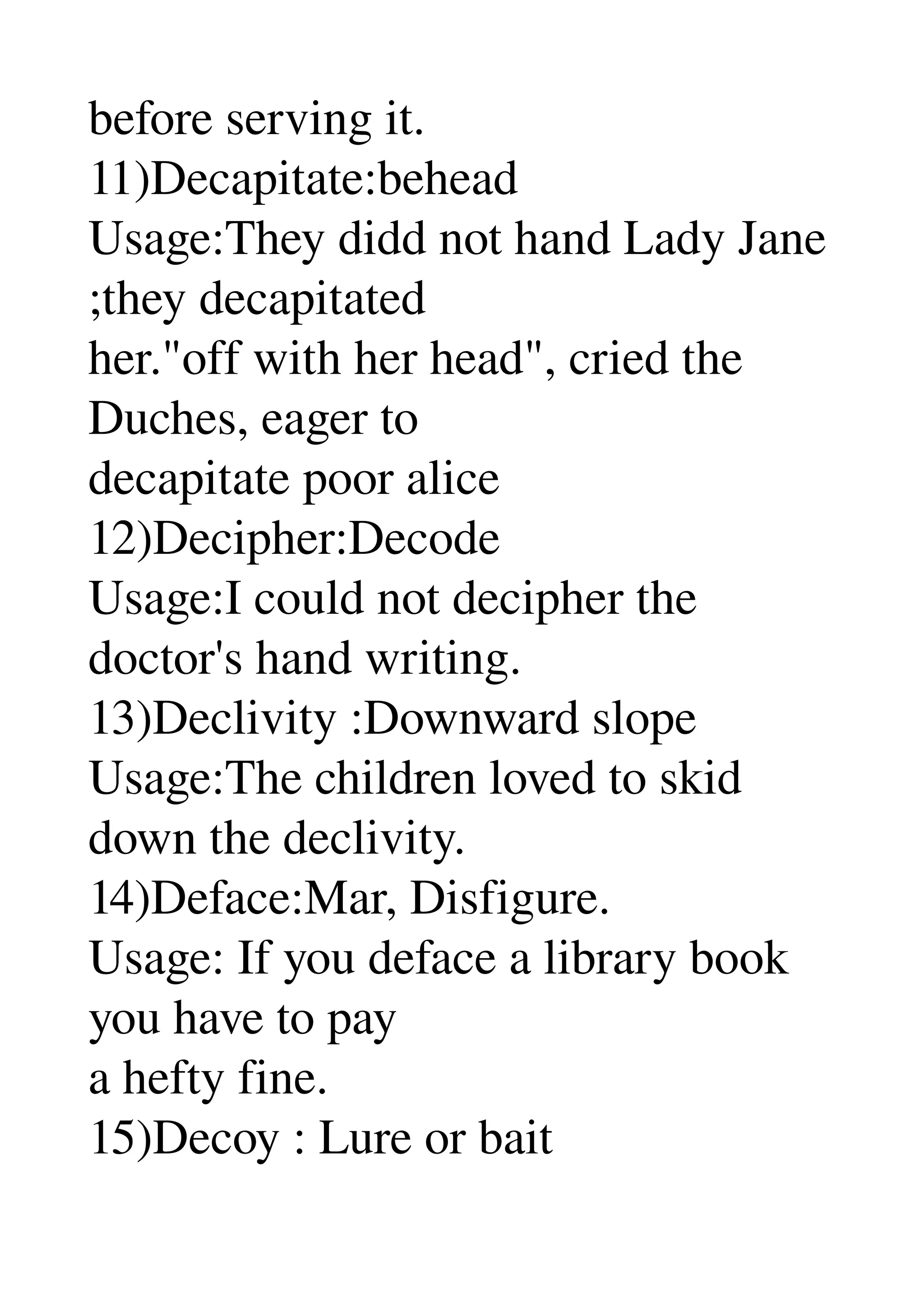 before serving it. 
11)Decapitate:behead 
Usage:They didd not hand Lady Jane 
;they decapitated 
her."off with her head", cried the 
Duches, eager to 
decapitate poor alice 
12)Decipher:Decode 
Usage:I could not decipher the 
doctor's hand writing. 
13)Declivity :Downward slope 
Usage:The children loved to skid 
down the declivity. 
14)Deface:Mar, Disfigure. 
Usage: If you deface a library book 
you have to pay 
a hefty fine. 
15)Decoy : Lure or bait 
 