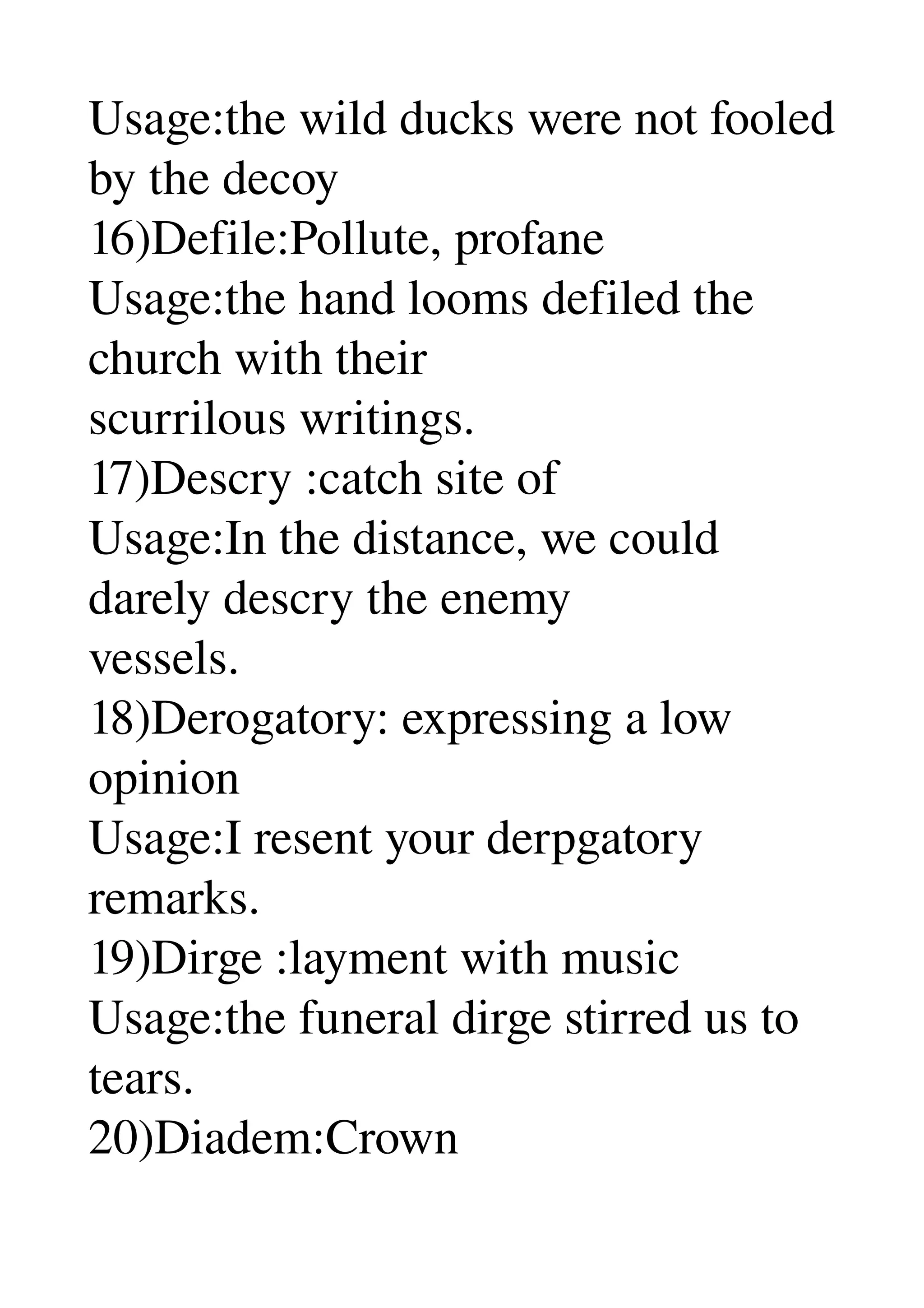 Usage:the wild ducks were not fooled 
by the decoy 
16)Defile:Pollute, profane 
Usage:the hand looms defiled the 
church with their 
scurrilous writings. 
17)Descry :catch site of 
Usage:In the distance, we could 
darely descry the enemy 
vessels. 
18)Derogatory: expressing a low 
opinion 
Usage:I resent your derpgatory 
remarks. 
19)Dirge :layment with music 
Usage:the funeral dirge stirred us to 
tears. 
20)Diadem:Crown 
 