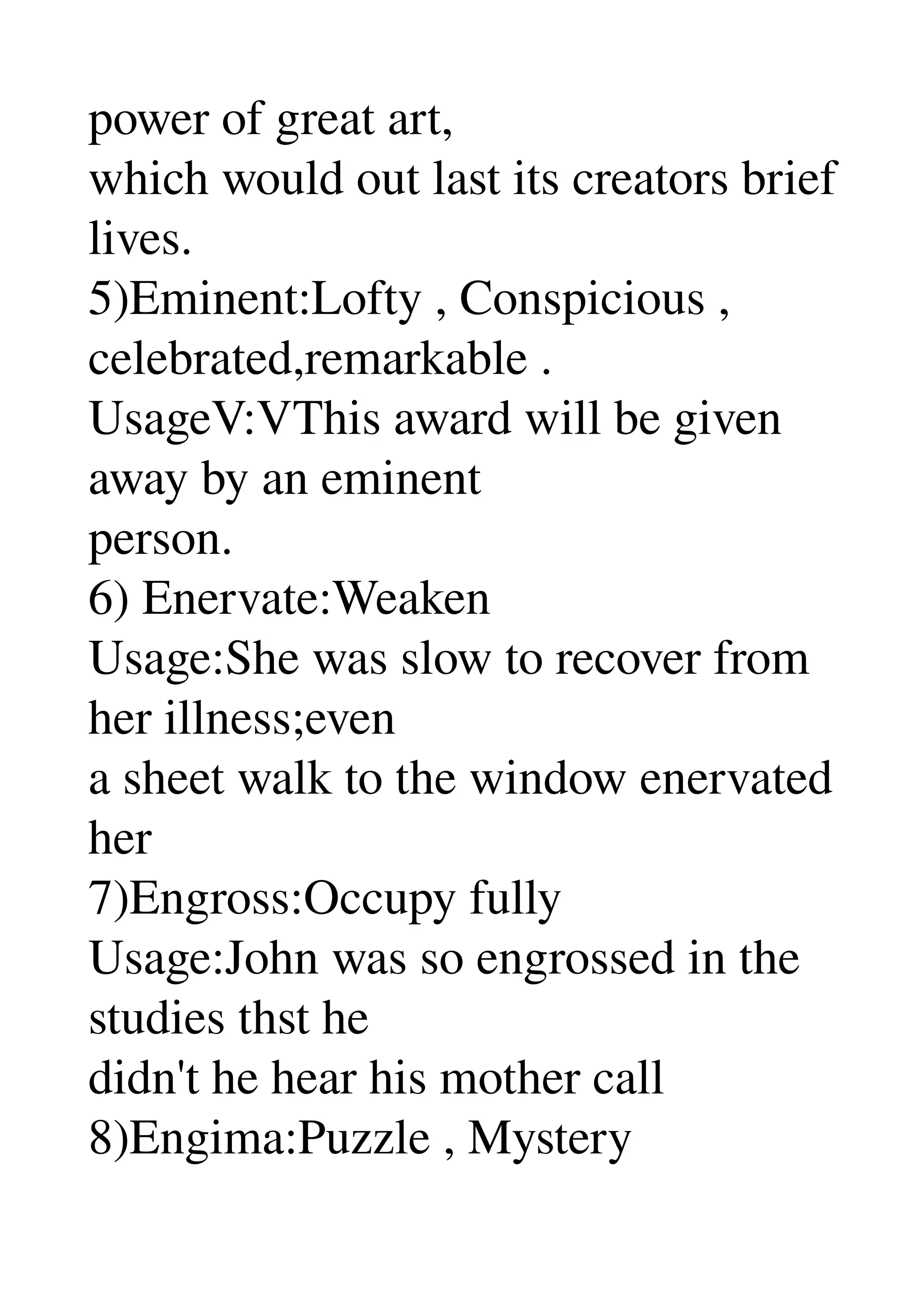 power of great art, 
which would out last its creators brief 
lives. 
5)Eminent:Lofty , Conspicious , 
celebrated,remarkable . 
UsageV:VThis award will be given 
away by an eminent 
person. 
6) Enervate:Weaken 
Usage:She was slow to recover from 
her illness;even 
a sheet walk to the window enervated 
her 
7)Engross:Occupy fully 
Usage:John was so engrossed in the 
studies thst he 
didn't he hear his mother call 
8)Engima:Puzzle , Mystery 
 