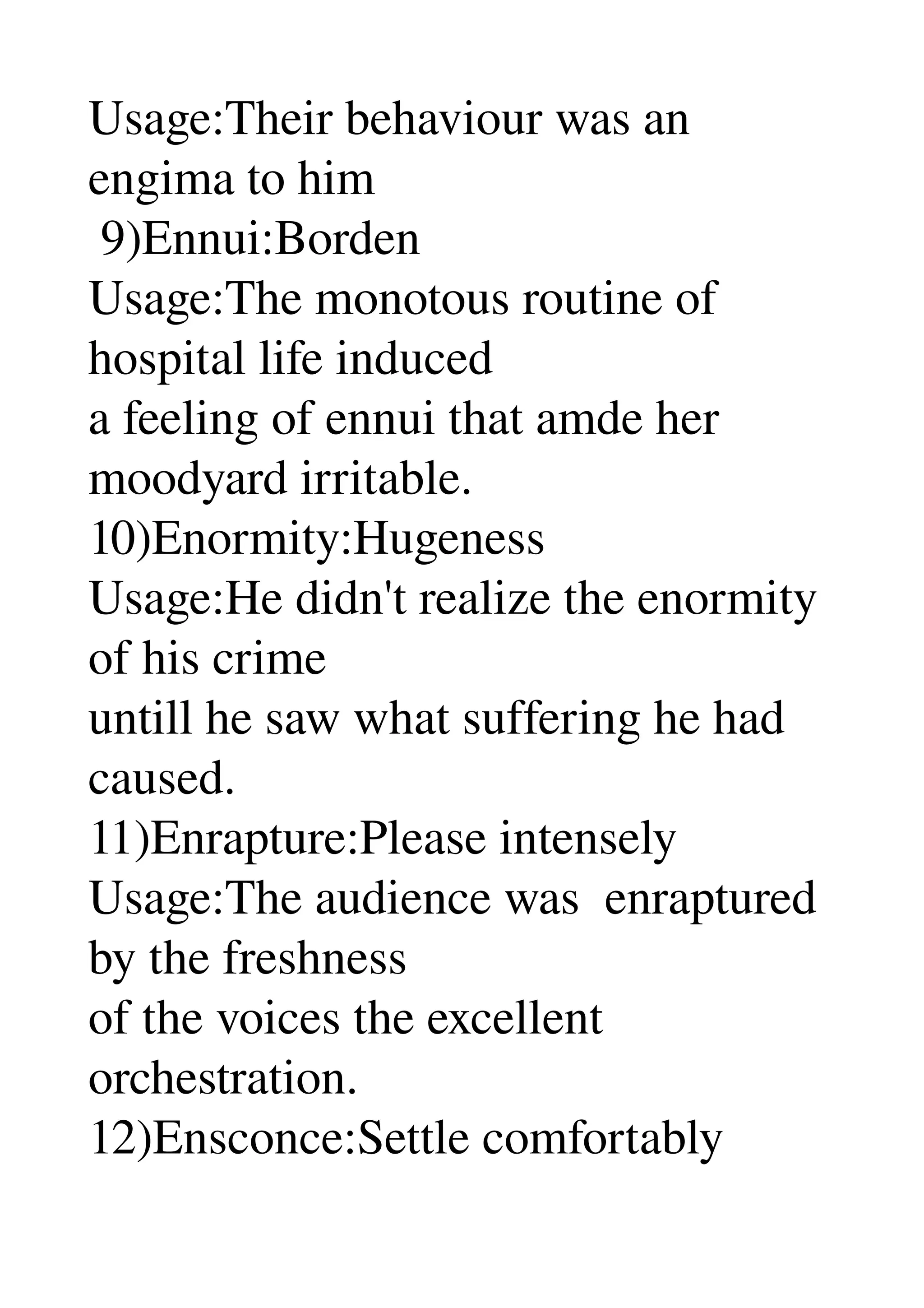 Usage:Their behaviour was an 
engima to him 
 9)Ennui:Borden 
Usage:The monotous routine of 
hospital life induced 
a feeling of ennui that amde her 
moodyard irritable. 
10)Enormity:Hugeness 
Usage:He didn't realize the enormity 
of his crime 
untill he saw what suffering he had 
caused. 
11)Enrapture:Please intensely 
Usage:The audience was  enraptured 
by the freshness 
of the voices the excellent 
orchestration. 
12)Ensconce:Settle comfortably 
 