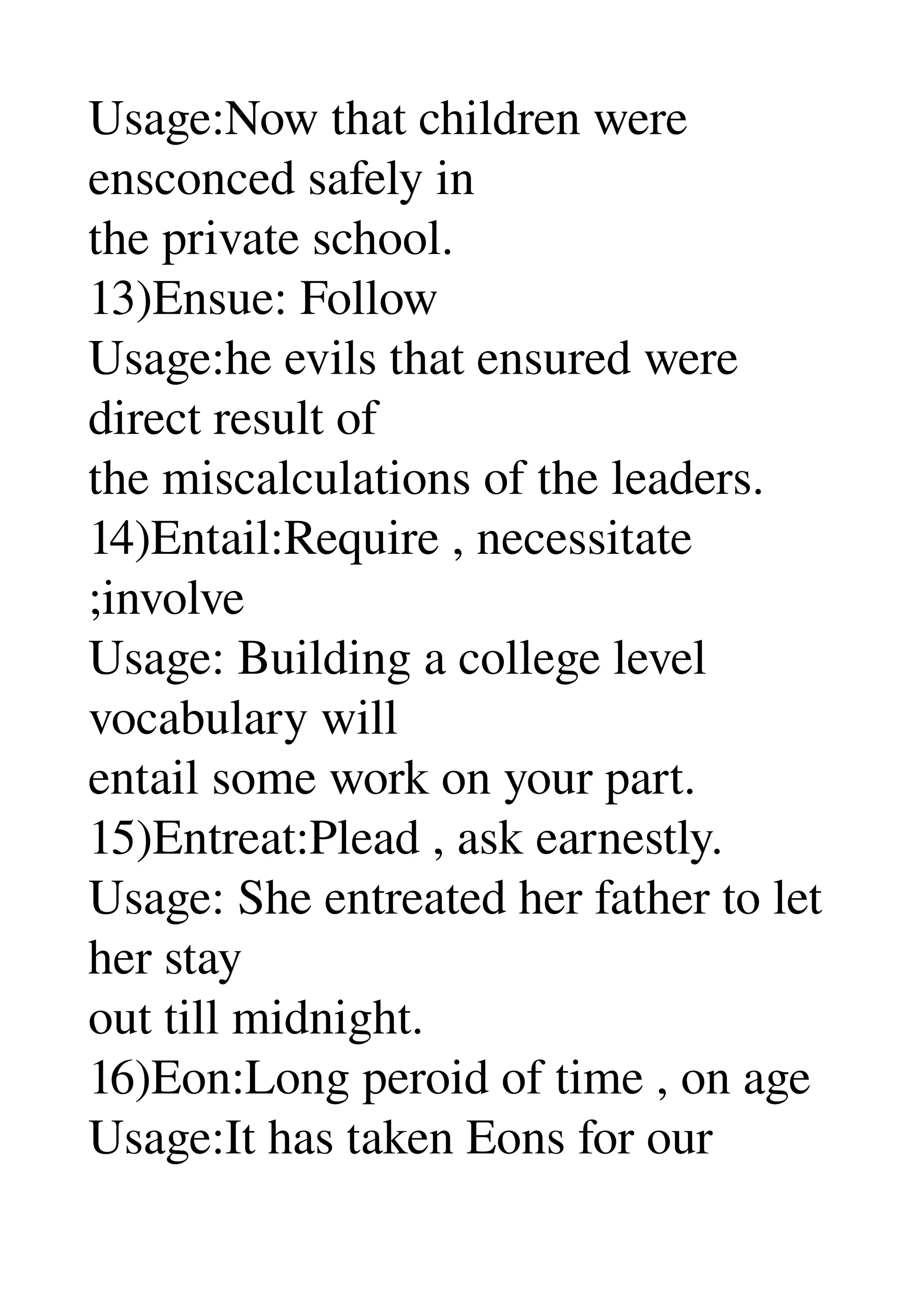 Usage:Now that children were 
ensconced safely in 
the private school. 
13)Ensue: Follow 
Usage:he evils that ensured were 
direct result of 
the miscalculations of the leaders. 
14)Entail:Require , necessitate 
;involve 
Usage: Building a college level 
vocabulary will 
entail some work on your part. 
15)Entreat:Plead , ask earnestly. 
Usage: She entreated her father to let 
her stay 
out till midnight. 
16)Eon:Long peroid of time , on age 
Usage:It has taken Eons for our 
 