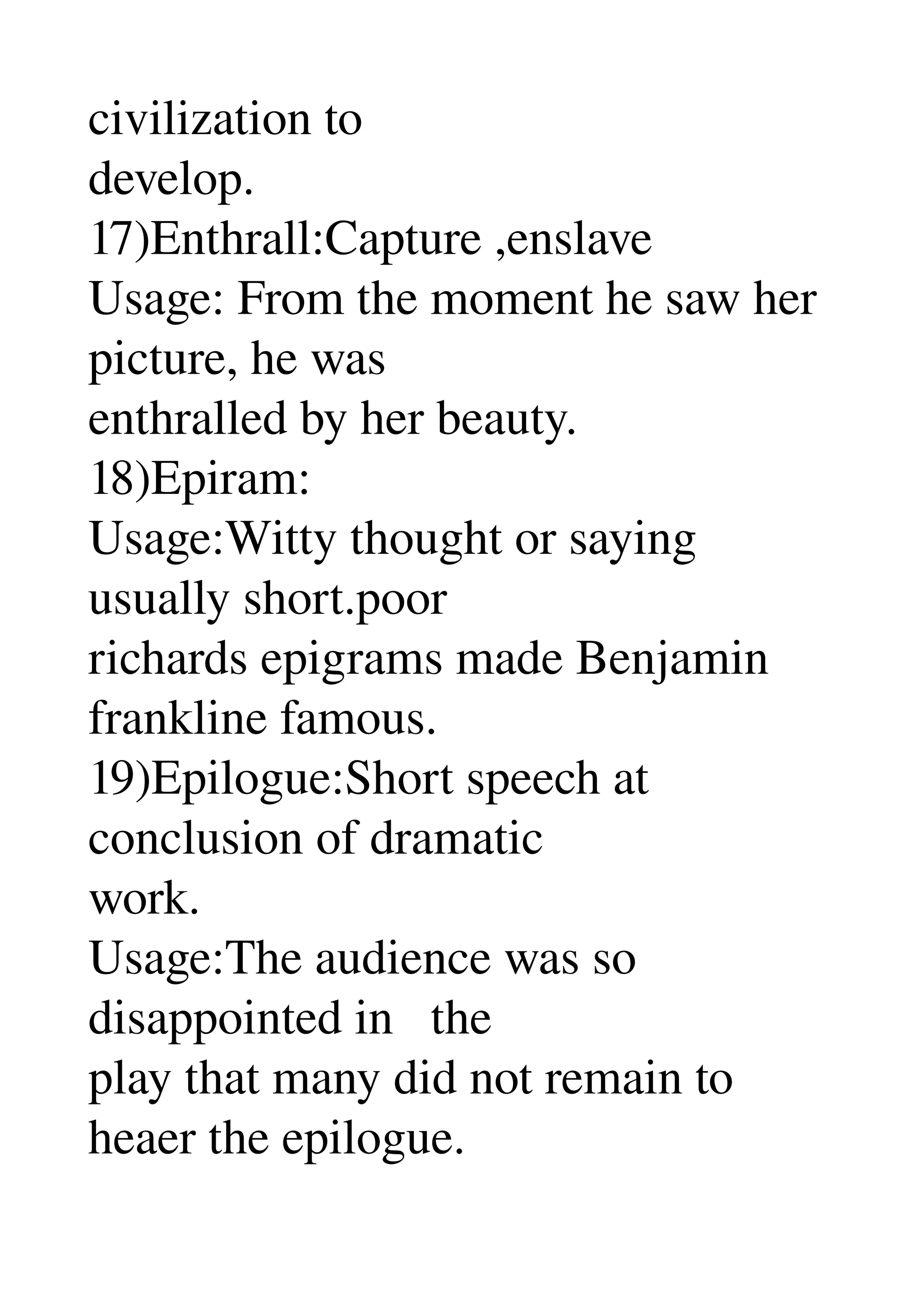 civilization to 
develop. 
17)Enthrall:Capture ,enslave 
Usage: From the moment he saw her 
picture, he was 
enthralled by her beauty. 
18)Epiram: 
Usage:Witty thought or saying 
usually short.poor 
richards epigrams made Benjamin 
frankline famous. 
19)Epilogue:Short speech at 
conclusion of dramatic 
work. 
Usage:The audience was so 
disappointed in   the 
play that many did not remain to 
heaer the epilogue. 
 