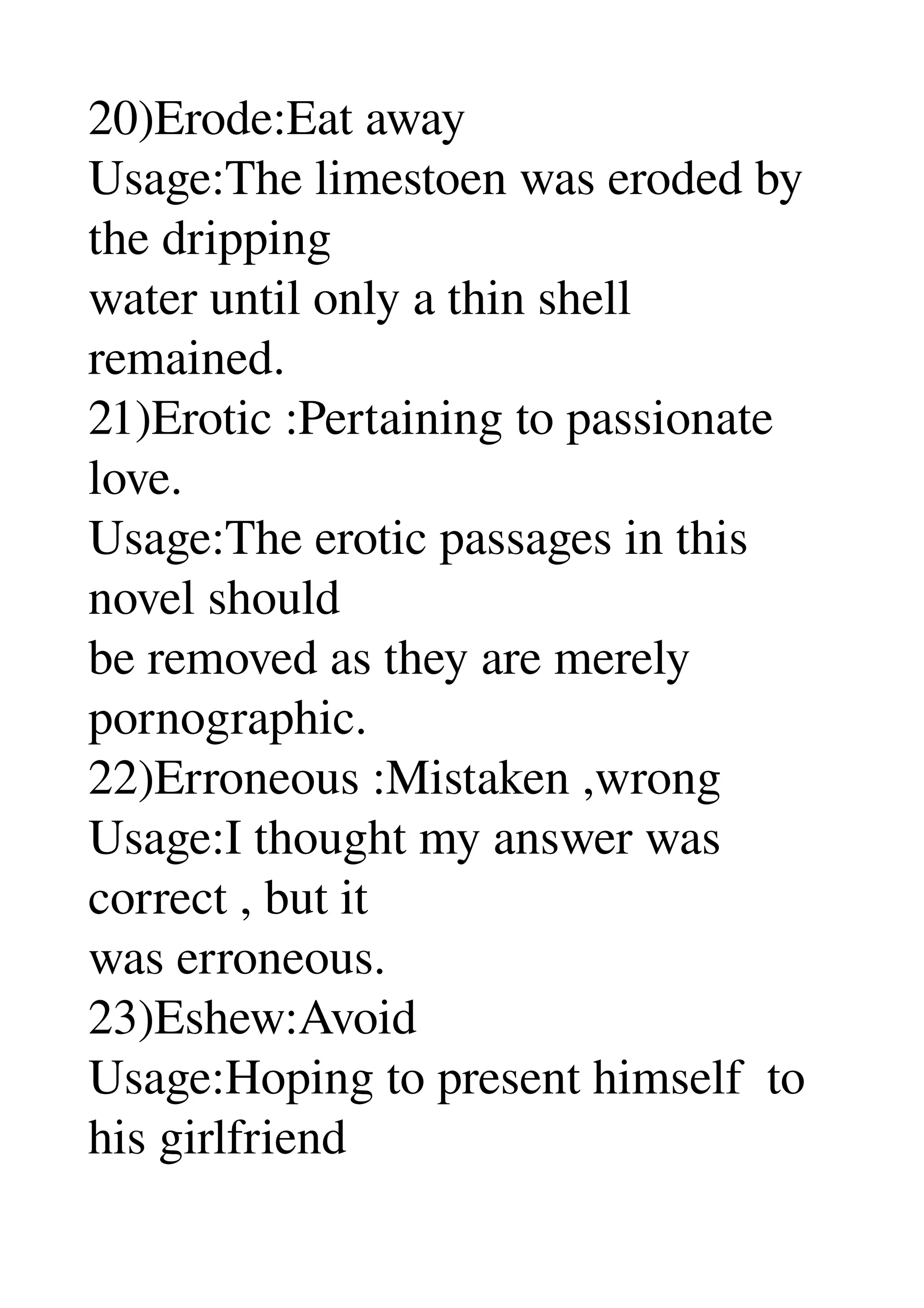 20)Erode:Eat away 
Usage:The limestoen was eroded by 
the dripping 
water until only a thin shell 
remained. 
21)Erotic :Pertaining to passionate 
love. 
Usage:The erotic passages in this 
novel should 
be removed as they are merely 
pornographic. 
22)Erroneous :Mistaken ,wrong 
Usage:I thought my answer was 
correct , but it 
was erroneous. 
23)Eshew:Avoid 
Usage:Hoping to present himself  to 
his girlfriend 
 