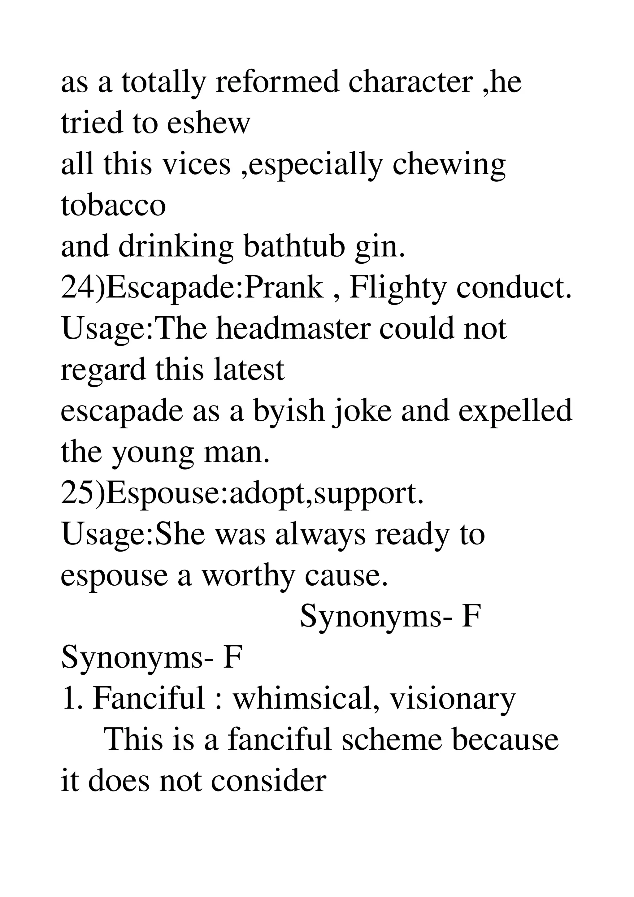 as a totally reformed character ,he 
tried to eshew 
all this vices ,especially chewing 
tobacco 
and drinking bathtub gin. 
24)Escapade:Prank , Flighty conduct. 
Usage:The headmaster could not 
regard this latest 
escapade as a byish joke and expelled 
the young man. 
25)Espouse:adopt,support. 
Usage:She was always ready to 
espouse a worthy cause. 
                            Synonyms­ F 
Synonyms­ F 
1. Fanciful : whimsical, visionary 
     This is a fanciful scheme because 
it does not consider 
 