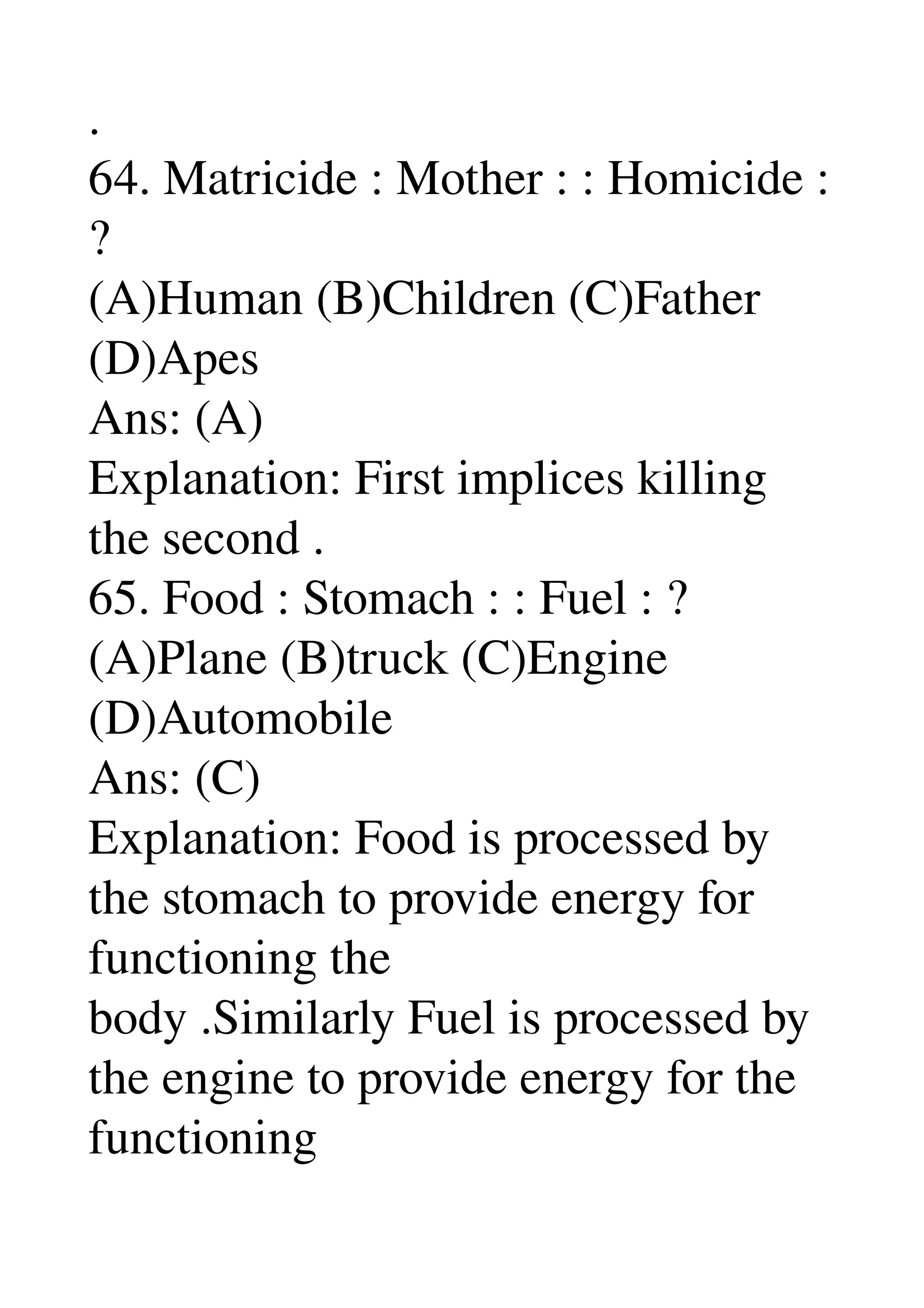 . 
64. Matricide : Mother : : Homicide : 
? 
(A)Human (B)Children (C)Father 
(D)Apes 
Ans: (A) 
Explanation: First implices killing 
the second . 
65. Food : Stomach : : Fuel : ? 
(A)Plane (B)truck (C)Engine 
(D)Automobile 
Ans: (C) 
Explanation: Food is processed by 
the stomach to provide energy for 
functioning the 
body .Similarly Fuel is processed by 
the engine to provide energy for the 
functioning 
 