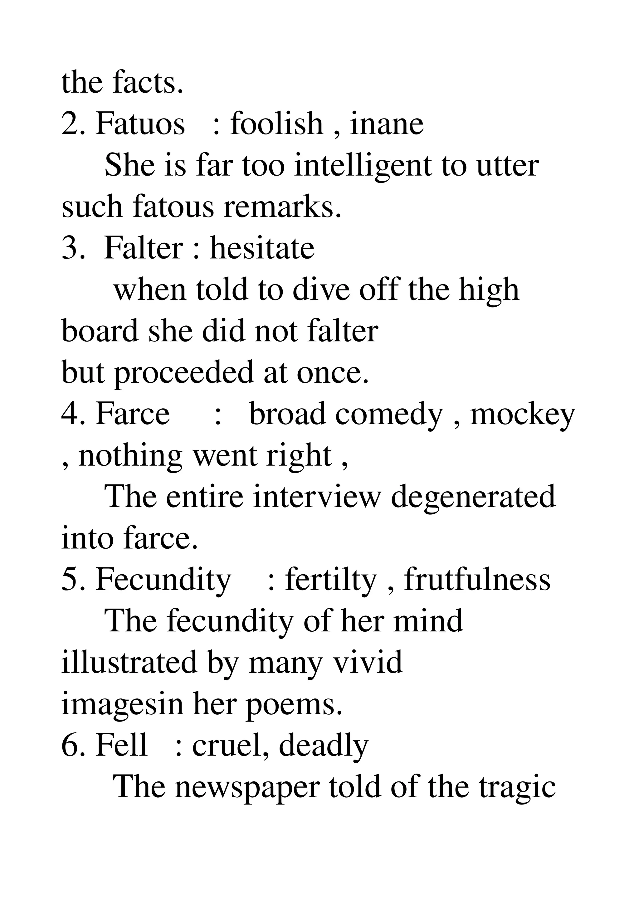 the facts. 
2. Fatuos   : foolish , inane 
     She is far too intelligent to utter 
such fatous remarks. 
3.  Falter : hesitate 
      when told to dive off the high 
board she did not falter 
but proceeded at once. 
4. Farce     :   broad comedy , mockey 
, nothing went right , 
     The entire interview degenerated 
into farce. 
5. Fecundity    : fertilty , frutfulness 
     The fecundity of her mind 
illustrated by many vivid 
imagesin her poems. 
6. Fell   : cruel, deadly 
      The newspaper told of the tragic 
 