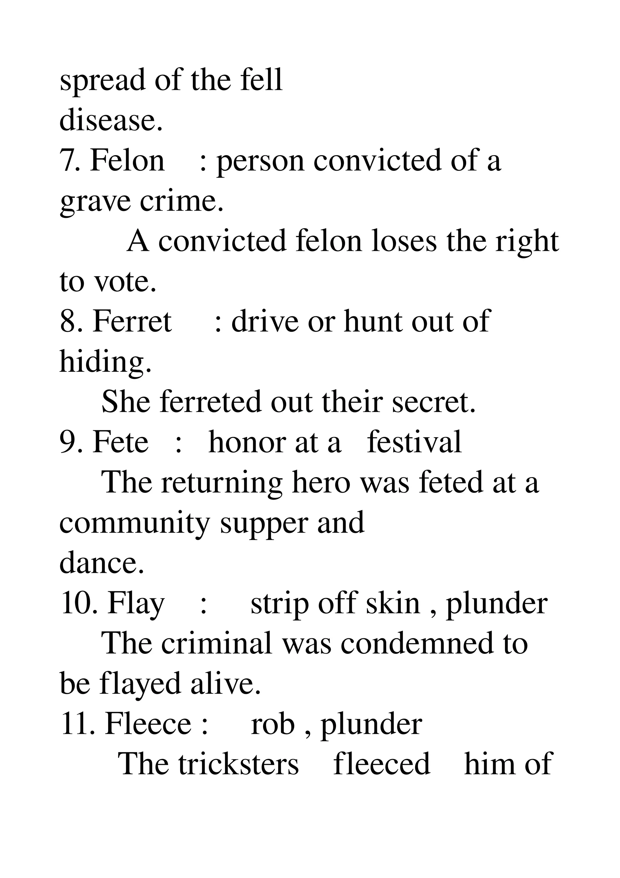 spread of the fell 
disease. 
7. Felon    : person convicted of a 
grave crime. 
        A convicted felon loses the right 
to vote. 
8. Ferret     : drive or hunt out of 
hiding. 
     She ferreted out their secret. 
9. Fete   :   honor at a   festival 
     The returning hero was feted at a 
community supper and 
dance. 
10. Flay    :     strip off skin , plunder 
     The criminal was condemned to 
be flayed alive. 
11. Fleece :     rob , plunder 
       The tricksters    fleeced    him of 
 