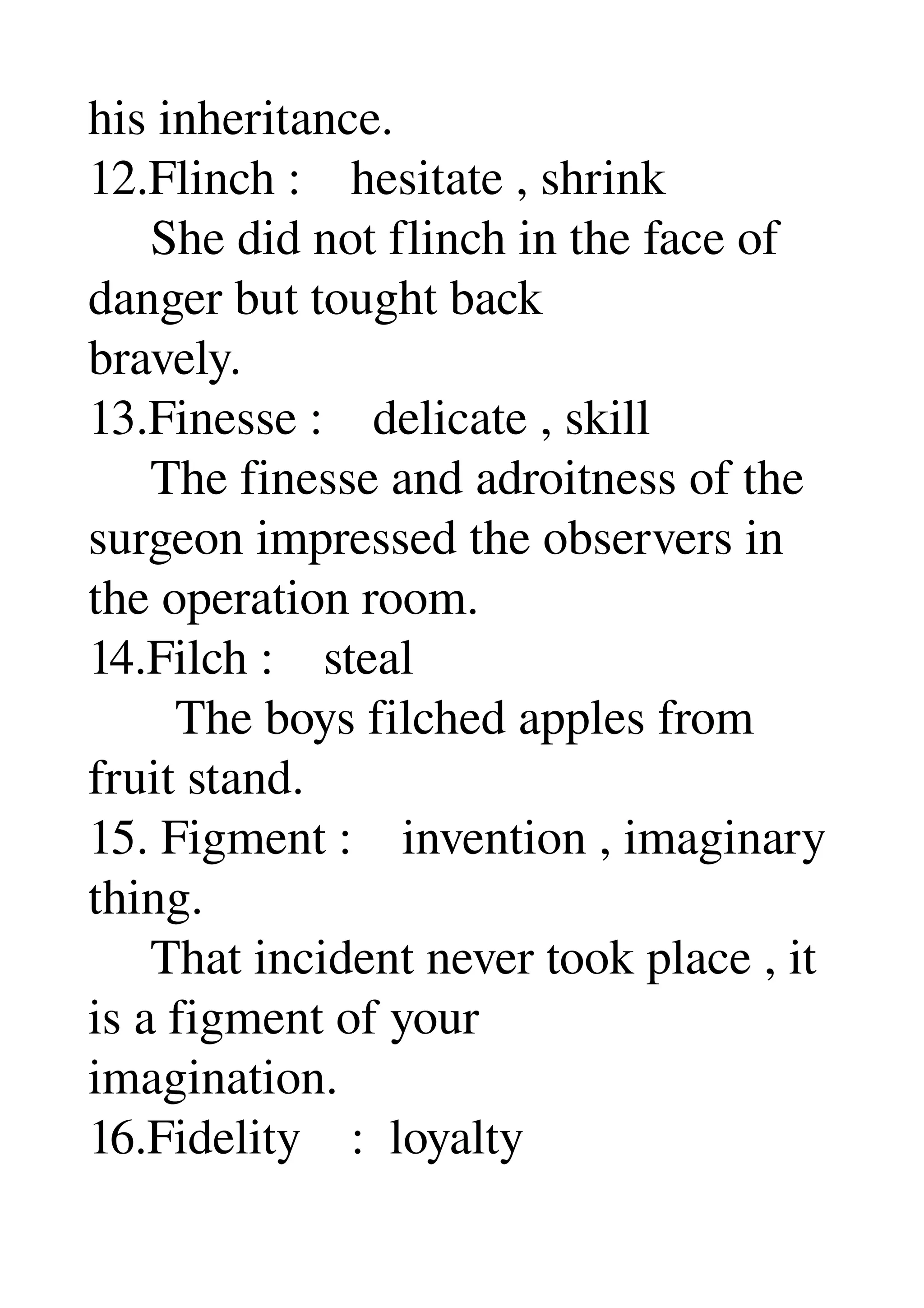 his inheritance. 
12.Flinch :    hesitate , shrink 
     She did not flinch in the face of 
danger but tought back 
bravely. 
13.Finesse :    delicate , skill 
     The finesse and adroitness of the 
surgeon impressed the observers in 
the operation room. 
14.Filch :    steal 
       The boys filched apples from 
fruit stand. 
15. Figment :    invention , imaginary 
thing. 
     That incident never took place , it 
is a figment of your 
imagination. 
16.Fidelity    :  loyalty 
 