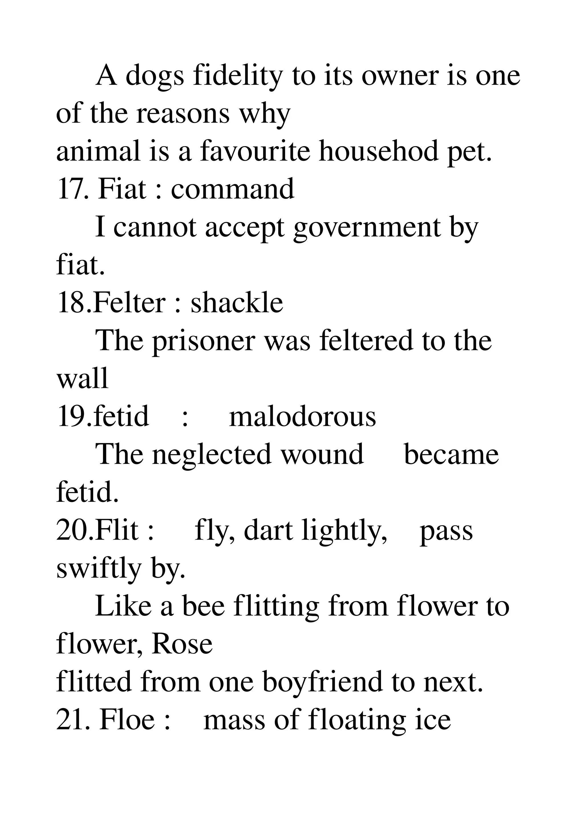      A dogs fidelity to its owner is one 
of the reasons why 
animal is a favourite househod pet. 
17. Fiat : command 
     I cannot accept government by 
fiat. 
18.Felter : shackle 
     The prisoner was feltered to the 
wall 
19.fetid    :     malodorous 
     The neglected wound     became 
fetid. 
20.Flit :     fly, dart lightly,    pass 
swiftly by. 
     Like a bee flitting from flower to 
flower, Rose 
flitted from one boyfriend to next. 
21. Floe :    mass of floating ice 
 