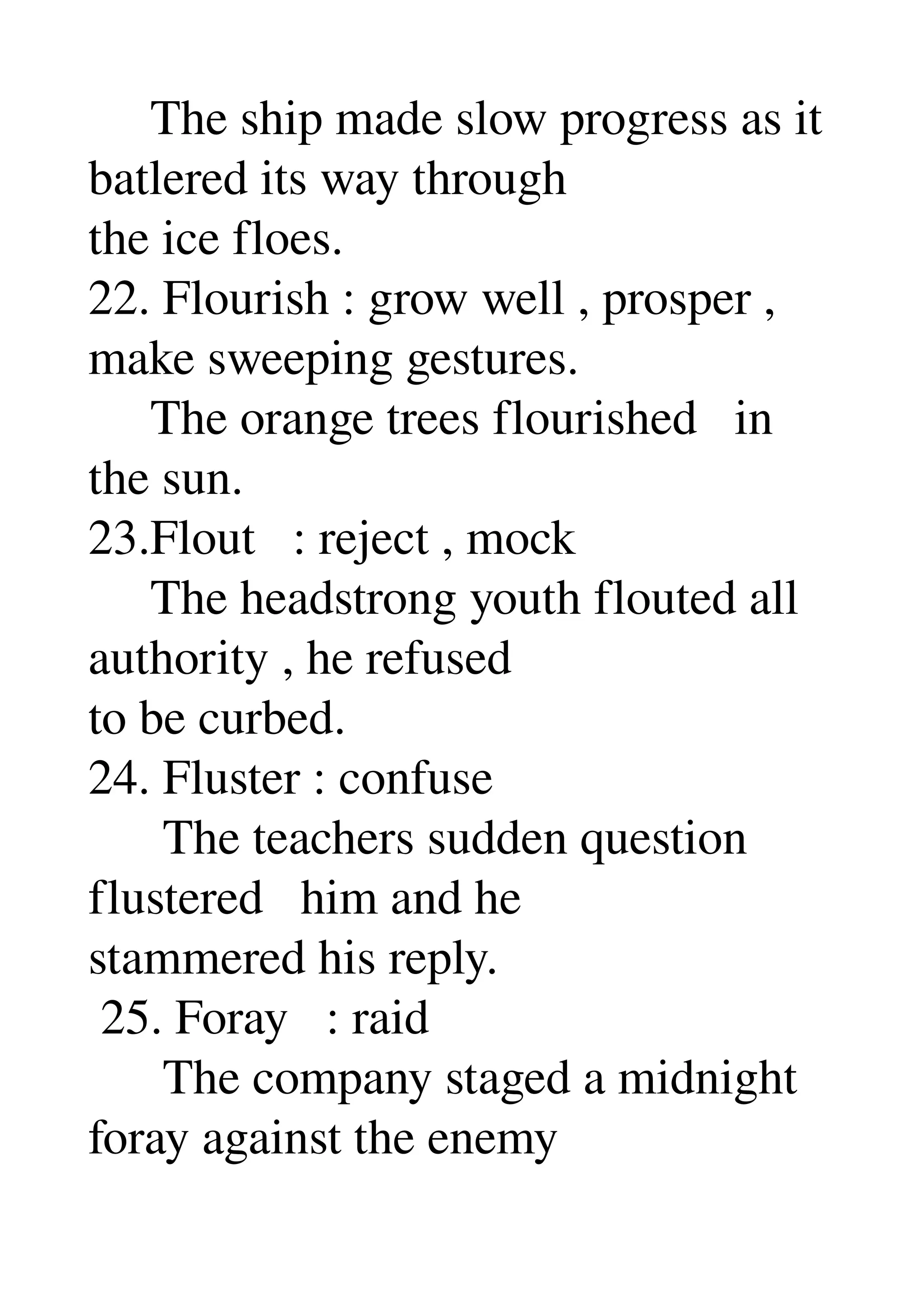      The ship made slow progress as it 
batlered its way through 
the ice floes. 
22. Flourish : grow well , prosper , 
make sweeping gestures. 
     The orange trees flourished   in 
the sun. 
23.Flout   : reject , mock 
     The headstrong youth flouted all 
authority , he refused 
to be curbed. 
24. Fluster : confuse 
      The teachers sudden question 
flustered   him and he 
stammered his reply. 
 25. Foray   : raid 
      The company staged a midnight 
foray against the enemy 
 