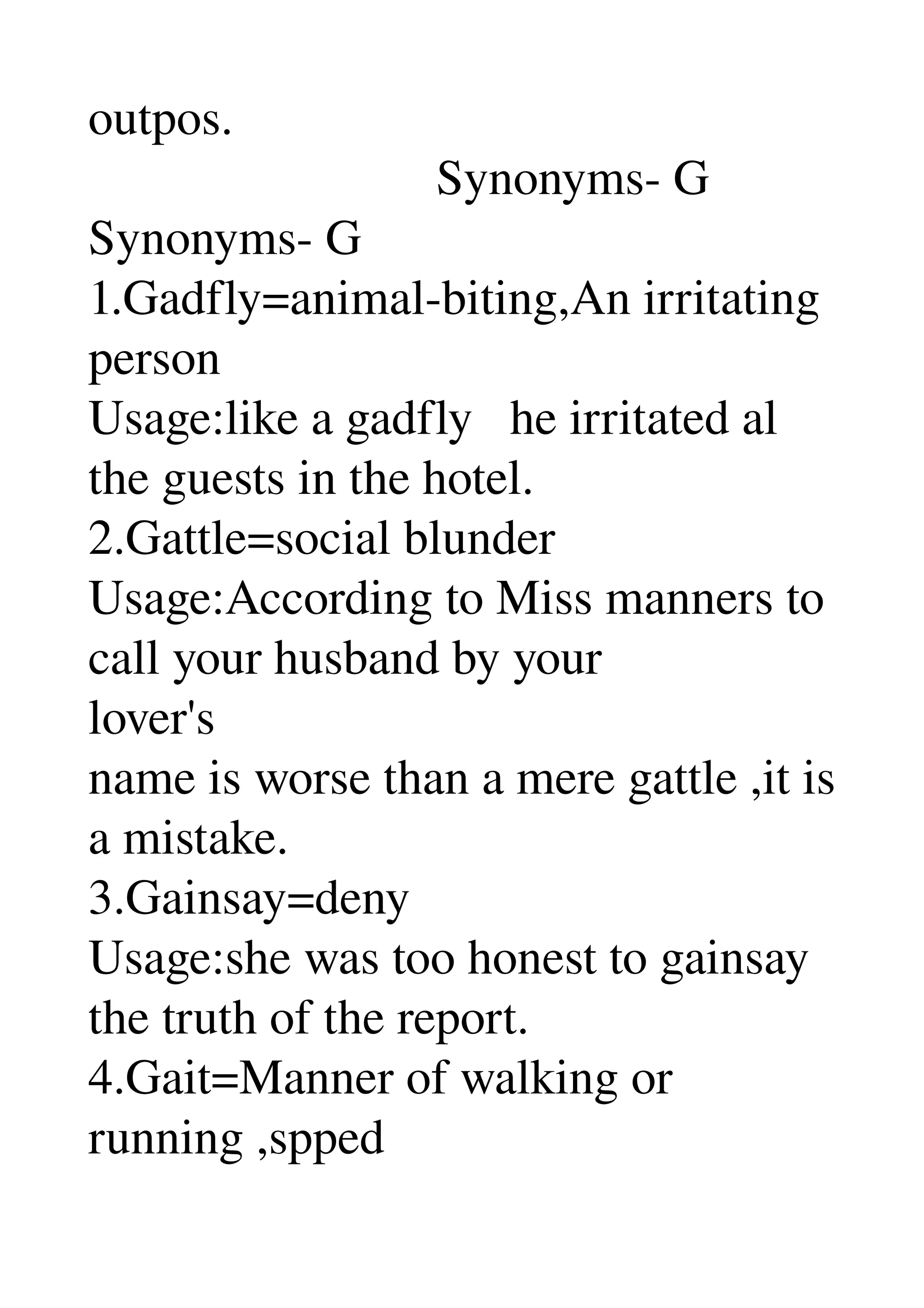 outpos. 
                            Synonyms­ G 
Synonyms­ G 
1.Gadfly=animal­biting,An irritating 
person 
Usage:like a gadfly   he irritated al 
the guests in the hotel. 
2.Gattle=social blunder 
Usage:According to Miss manners to 
call your husband by your 
lover's 
name is worse than a mere gattle ,it is 
a mistake. 
3.Gainsay=deny 
Usage:she was too honest to gainsay 
the truth of the report. 
4.Gait=Manner of walking or 
running ,spped 
 