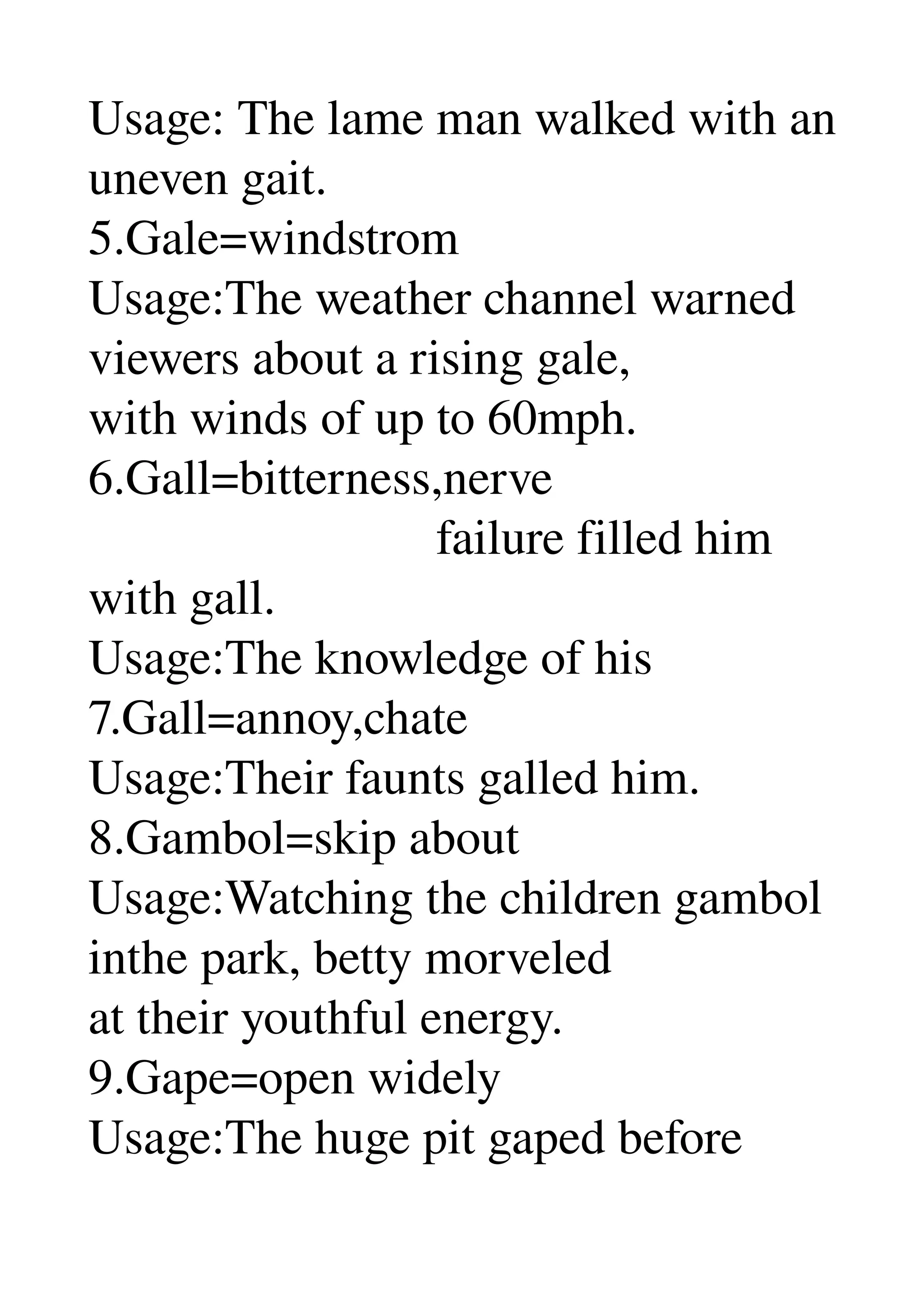 Usage: The lame man walked with an 
uneven gait. 
5.Gale=windstrom 
Usage:The weather channel warned 
viewers about a rising gale, 
with winds of up to 60mph. 
6.Gall=bitterness,nerve 
                            failure filled him 
with gall. 
Usage:The knowledge of his 
7.Gall=annoy,chate 
Usage:Their faunts galled him. 
8.Gambol=skip about 
Usage:Watching the children gambol 
inthe park, betty morveled 
at their youthful energy. 
9.Gape=open widely 
Usage:The huge pit gaped before 
 