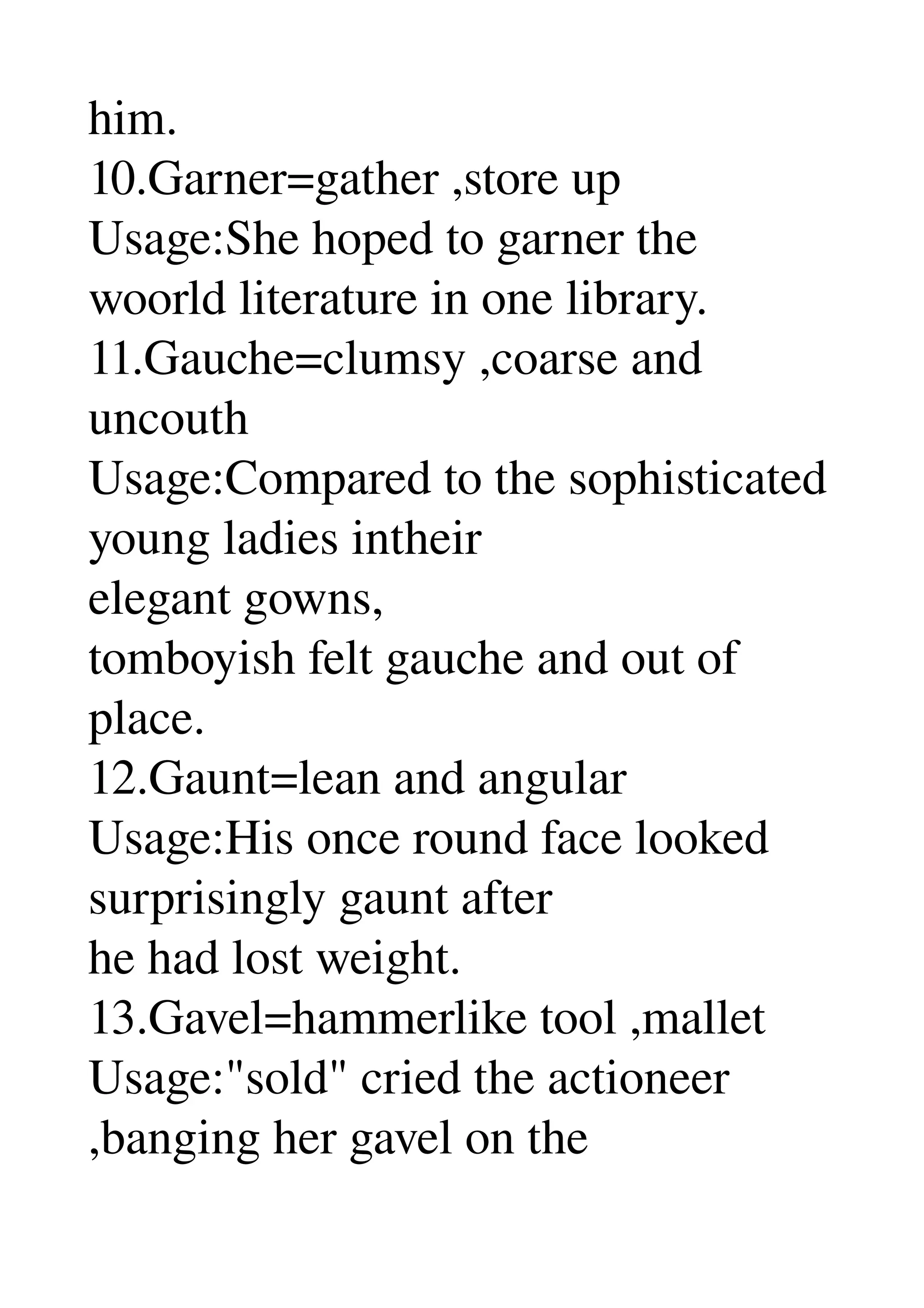 him. 
10.Garner=gather ,store up 
Usage:She hoped to garner the 
woorld literature in one library. 
11.Gauche=clumsy ,coarse and 
uncouth 
Usage:Compared to the sophisticated 
young ladies intheir 
elegant gowns, 
tomboyish felt gauche and out of 
place. 
12.Gaunt=lean and angular 
Usage:His once round face looked 
surprisingly gaunt after 
he had lost weight. 
13.Gavel=hammerlike tool ,mallet 
Usage:"sold" cried the actioneer 
,banging her gavel on the 
 