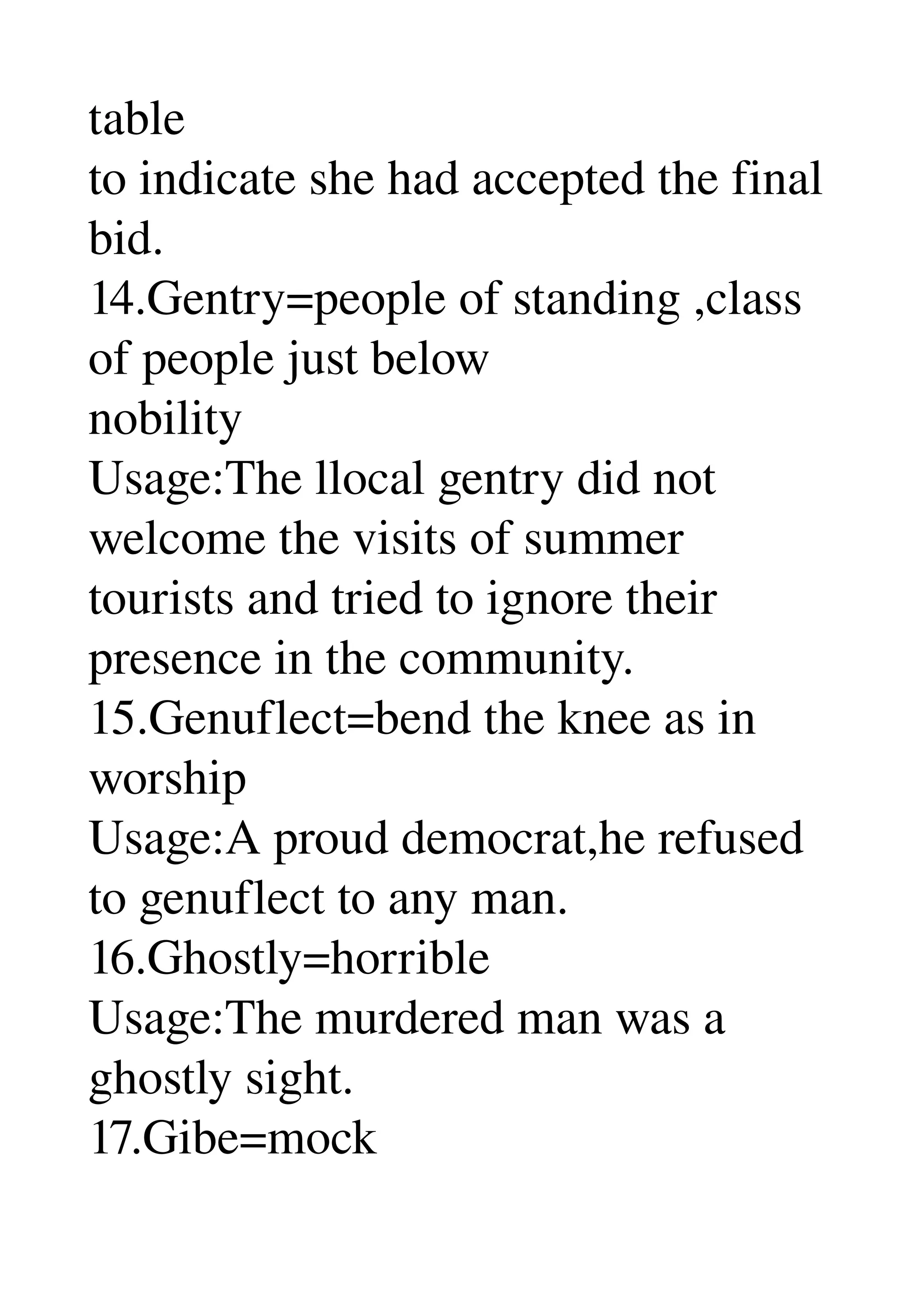 table 
to indicate she had accepted the final 
bid. 
14.Gentry=people of standing ,class 
of people just below 
nobility 
Usage:The llocal gentry did not 
welcome the visits of summer 
tourists and tried to ignore their 
presence in the community. 
15.Genuflect=bend the knee as in 
worship 
Usage:A proud democrat,he refused 
to genuflect to any man. 
16.Ghostly=horrible 
Usage:The murdered man was a 
ghostly sight. 
17.Gibe=mock 
 