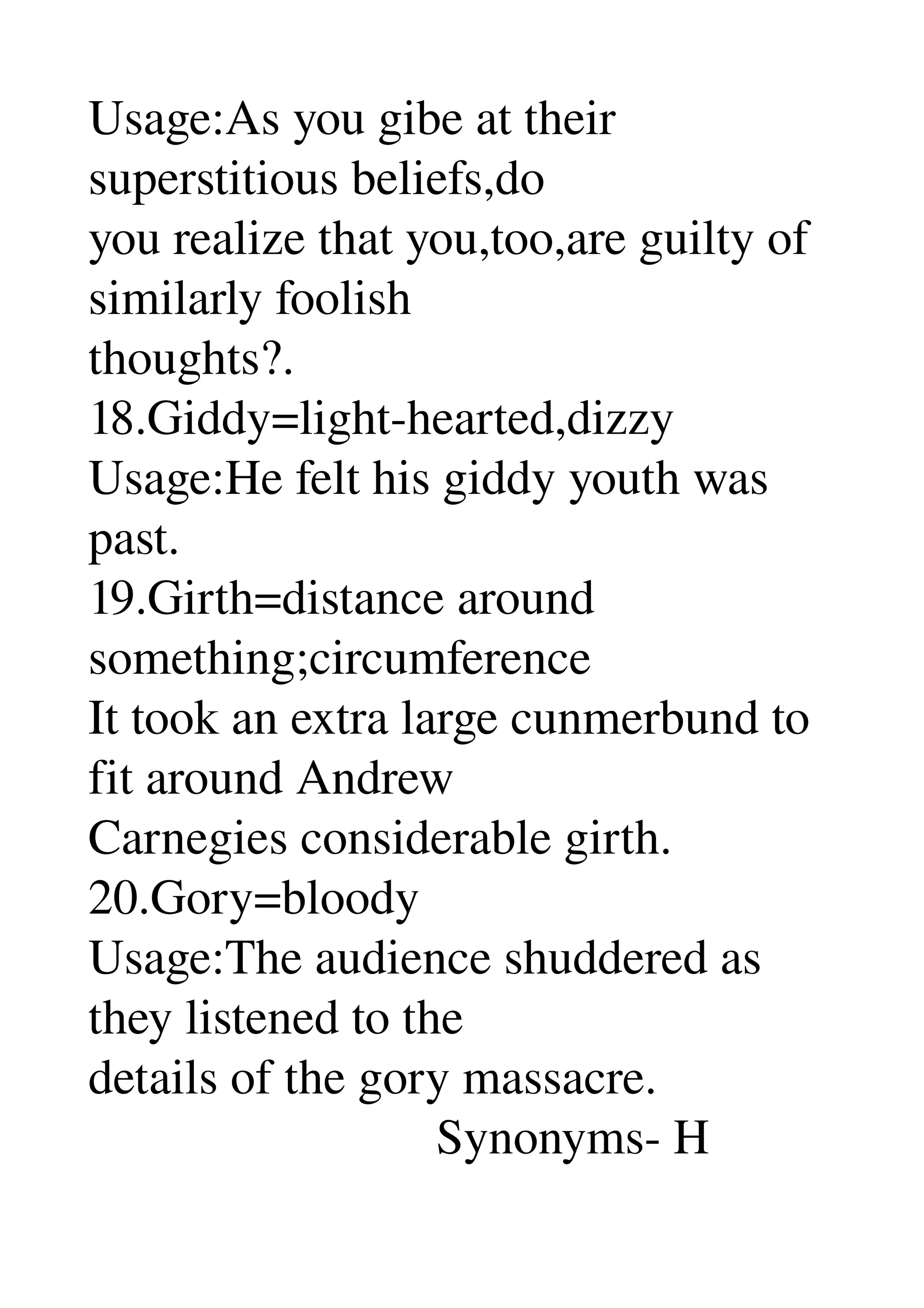 Usage:As you gibe at their 
superstitious beliefs,do 
you realize that you,too,are guilty of 
similarly foolish 
thoughts?. 
18.Giddy=light­hearted,dizzy 
Usage:He felt his giddy youth was 
past. 
19.Girth=distance around 
something;circumference 
It took an extra large cunmerbund to 
fit around Andrew 
Carnegies considerable girth. 
20.Gory=bloody 
Usage:The audience shuddered as 
they listened to the 
details of the gory massacre. 
                            Synonyms­ H 
 