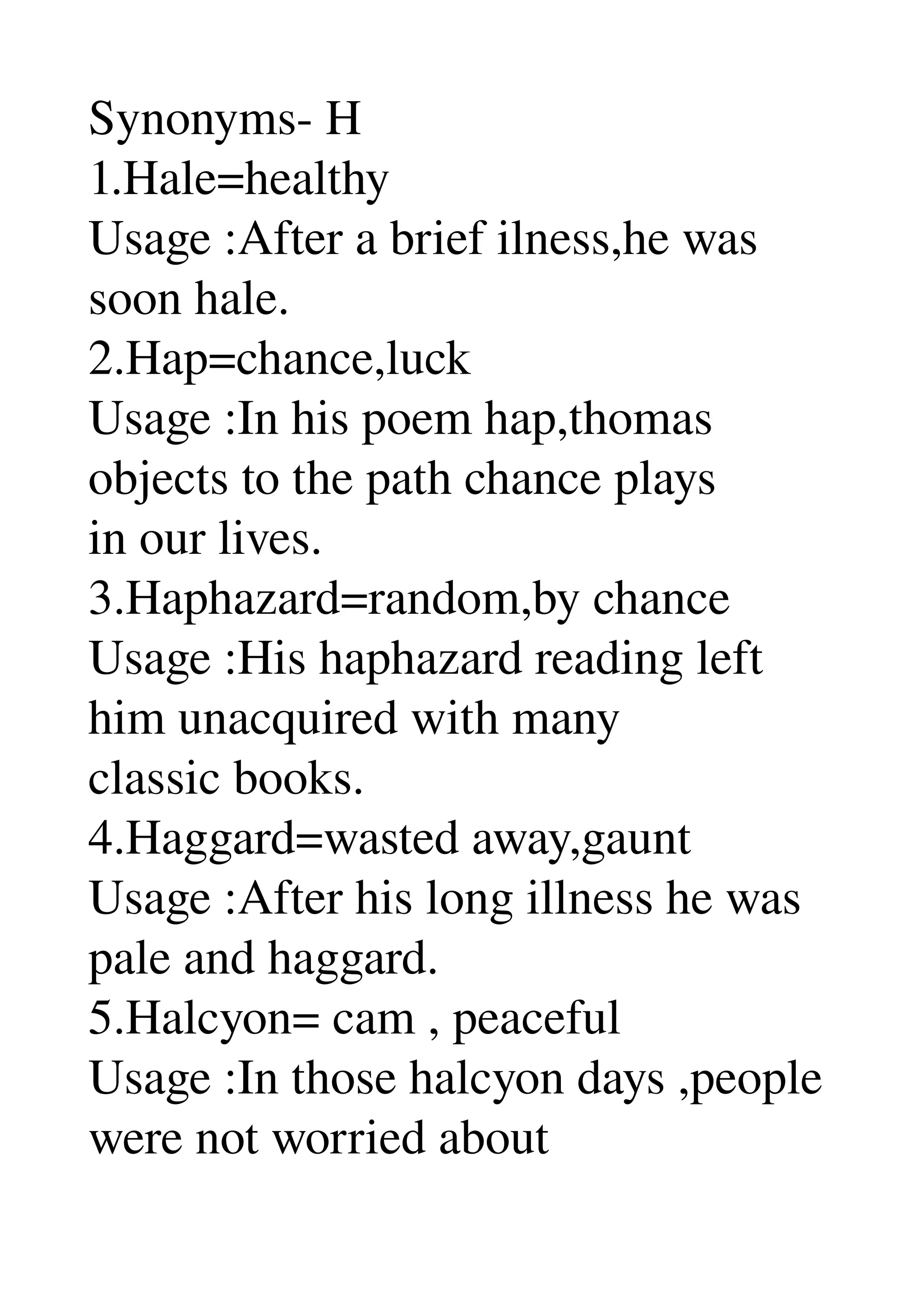 Synonyms­ H 
1.Hale=healthy 
Usage :After a brief ilness,he was 
soon hale. 
2.Hap=chance,luck 
Usage :In his poem hap,thomas 
objects to the path chance plays 
in our lives. 
3.Haphazard=random,by chance 
Usage :His haphazard reading left 
him unacquired with many 
classic books. 
4.Haggard=wasted away,gaunt 
Usage :After his long illness he was 
pale and haggard. 
5.Halcyon= cam , peaceful 
Usage :In those halcyon days ,people 
were not worried about 
 