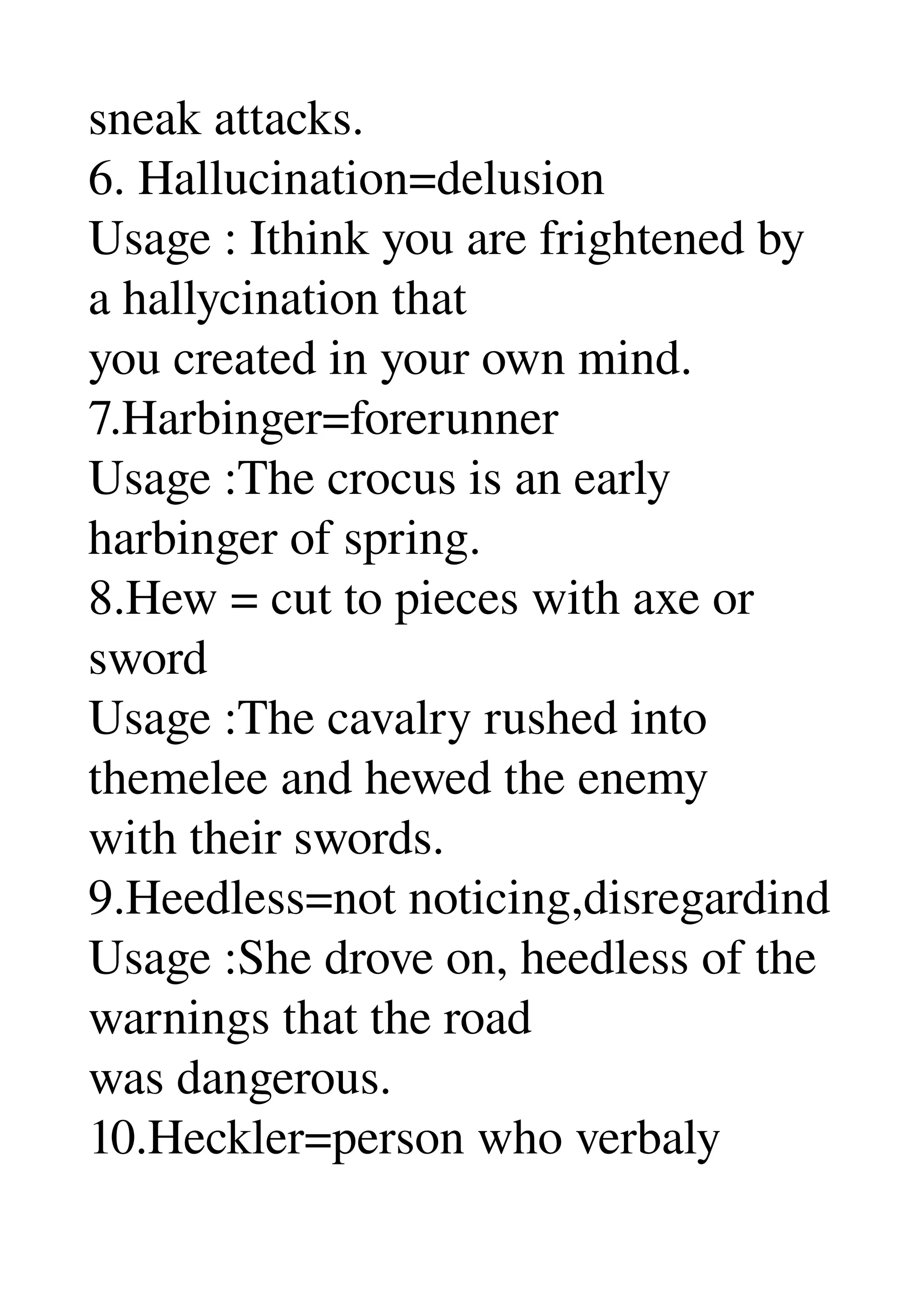 sneak attacks. 
6. Hallucination=delusion 
Usage : Ithink you are frightened by 
a hallycination that 
you created in your own mind. 
7.Harbinger=forerunner 
Usage :The crocus is an early 
harbinger of spring. 
8.Hew = cut to pieces with axe or 
sword 
Usage :The cavalry rushed into 
themelee and hewed the enemy 
with their swords. 
9.Heedless=not noticing,disregardind 
Usage :She drove on, heedless of the 
warnings that the road 
was dangerous. 
10.Heckler=person who verbaly 
 