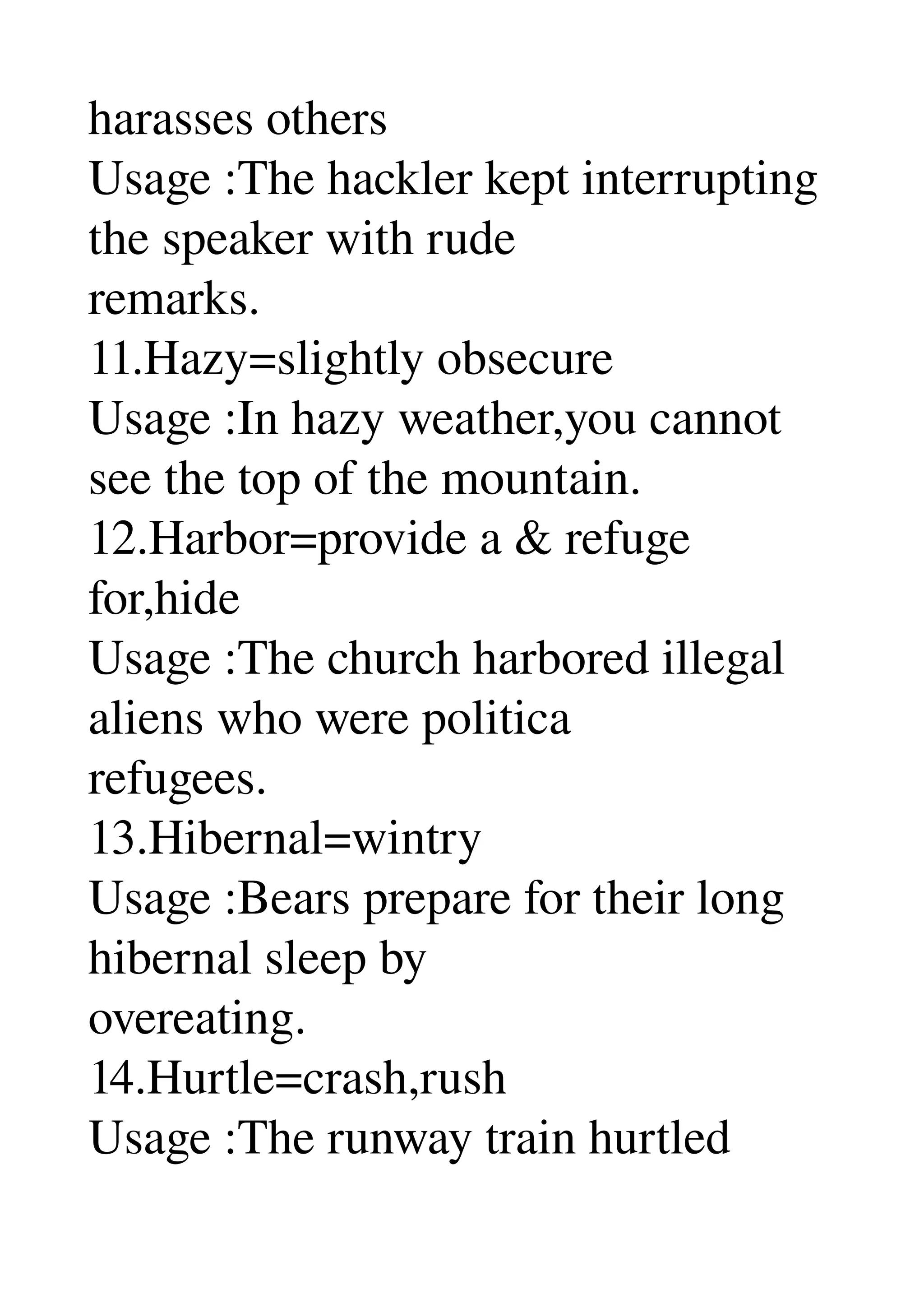 harasses others 
Usage :The hackler kept interrupting 
the speaker with rude 
remarks. 
11.Hazy=slightly obsecure 
Usage :In hazy weather,you cannot 
see the top of the mountain. 
12.Harbor=provide a & refuge 
for,hide 
Usage :The church harbored illegal 
aliens who were politica 
refugees. 
13.Hibernal=wintry 
Usage :Bears prepare for their long 
hibernal sleep by 
overeating. 
14.Hurtle=crash,rush 
Usage :The runway train hurtled 
 