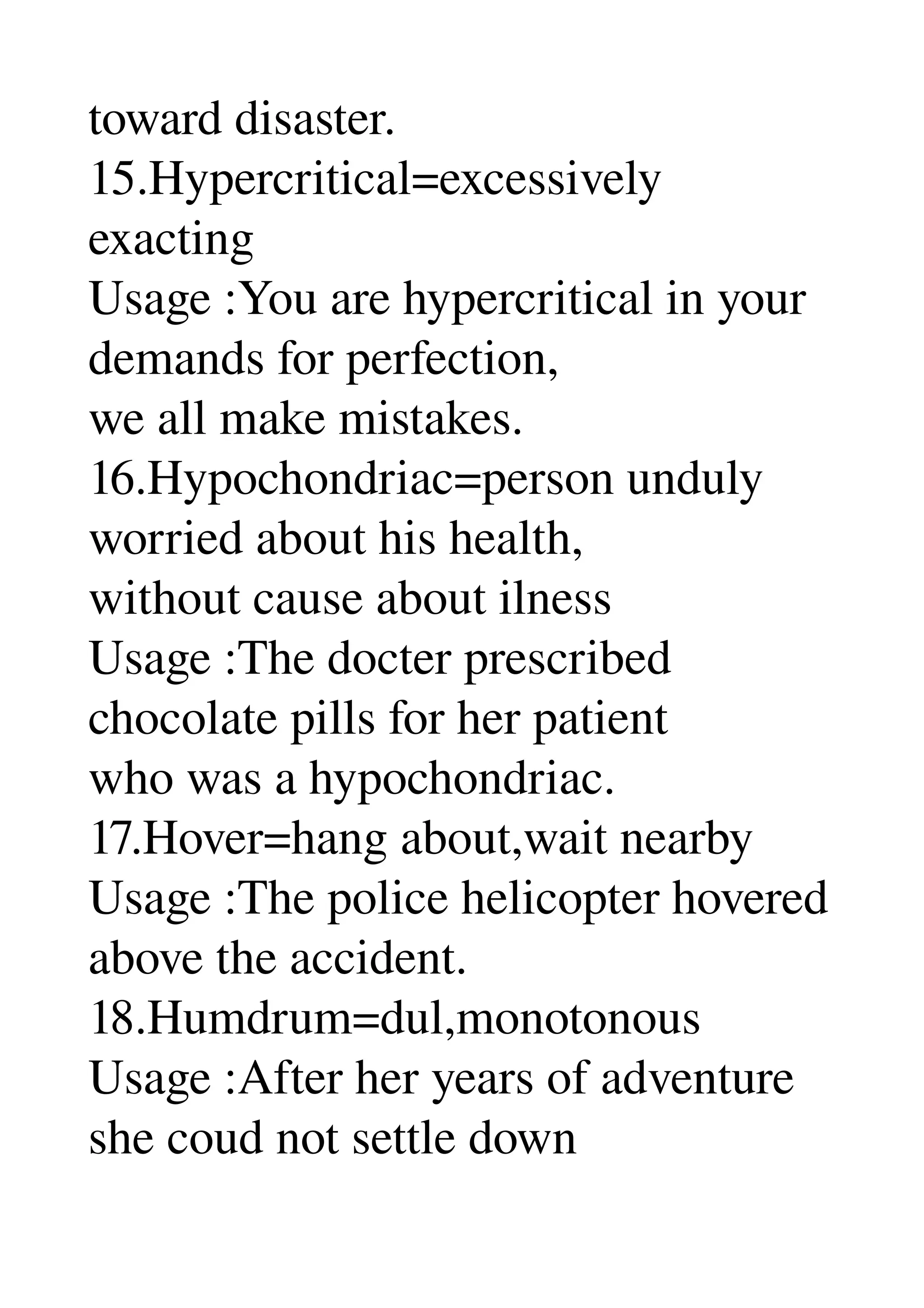 toward disaster. 
15.Hypercritical=excessively 
exacting 
Usage :You are hypercritical in your 
demands for perfection, 
we all make mistakes. 
16.Hypochondriac=person unduly 
worried about his health, 
without cause about ilness 
Usage :The docter prescribed 
chocolate pills for her patient 
who was a hypochondriac. 
17.Hover=hang about,wait nearby 
Usage :The police helicopter hovered 
above the accident. 
18.Humdrum=dul,monotonous 
Usage :After her years of adventure 
she coud not settle down 
 