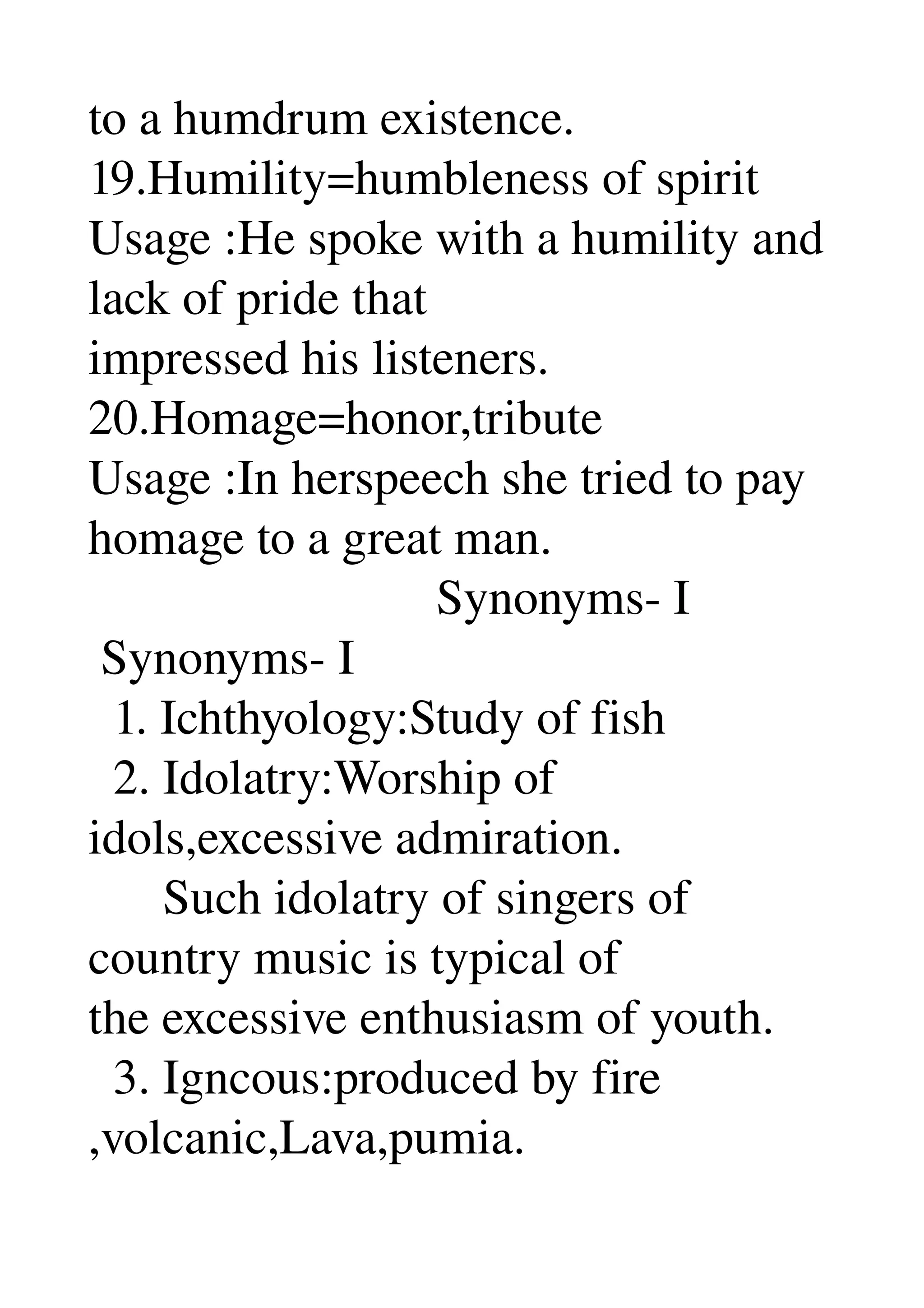 to a humdrum existence. 
19.Humility=humbleness of spirit 
Usage :He spoke with a humility and 
lack of pride that 
impressed his listeners. 
20.Homage=honor,tribute 
Usage :In herspeech she tried to pay 
homage to a great man. 
                            Synonyms­ I 
 Synonyms­ I 
  1. Ichthyology:Study of fish 
  2. Idolatry:Worship of 
idols,excessive admiration. 
      Such idolatry of singers of 
country music is typical of 
the excessive enthusiasm of youth. 
  3. Igncous:produced by fire 
,volcanic,Lava,pumia. 
 