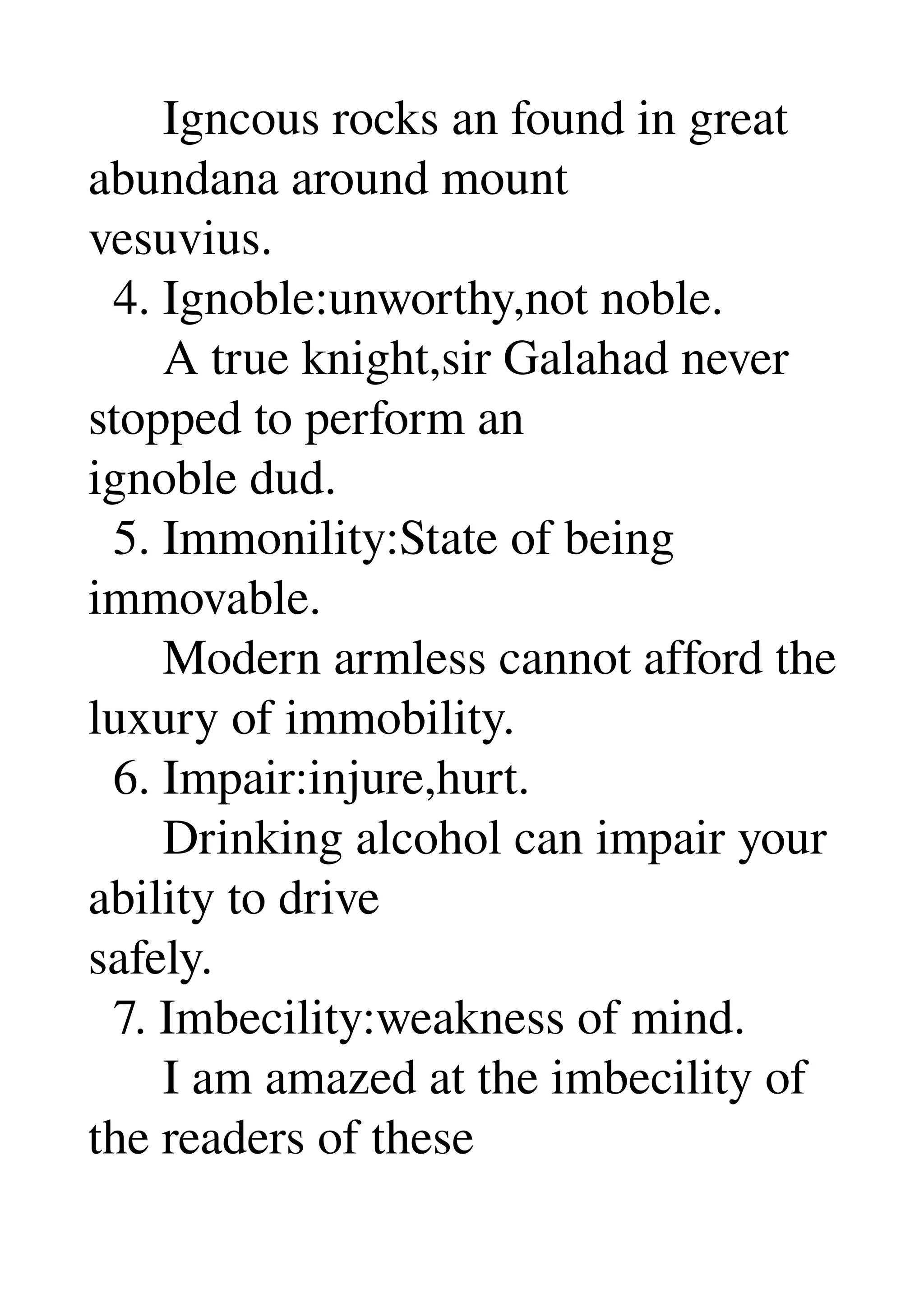       Igncous rocks an found in great 
abundana around mount 
vesuvius. 
  4. Ignoble:unworthy,not noble. 
      A true knight,sir Galahad never 
stopped to perform an 
ignoble dud. 
  5. Immonility:State of being 
immovable. 
      Modern armless cannot afford the 
luxury of immobility. 
  6. Impair:injure,hurt. 
      Drinking alcohol can impair your 
ability to drive 
safely. 
  7. Imbecility:weakness of mind. 
      I am amazed at the imbecility of 
the readers of these 
 