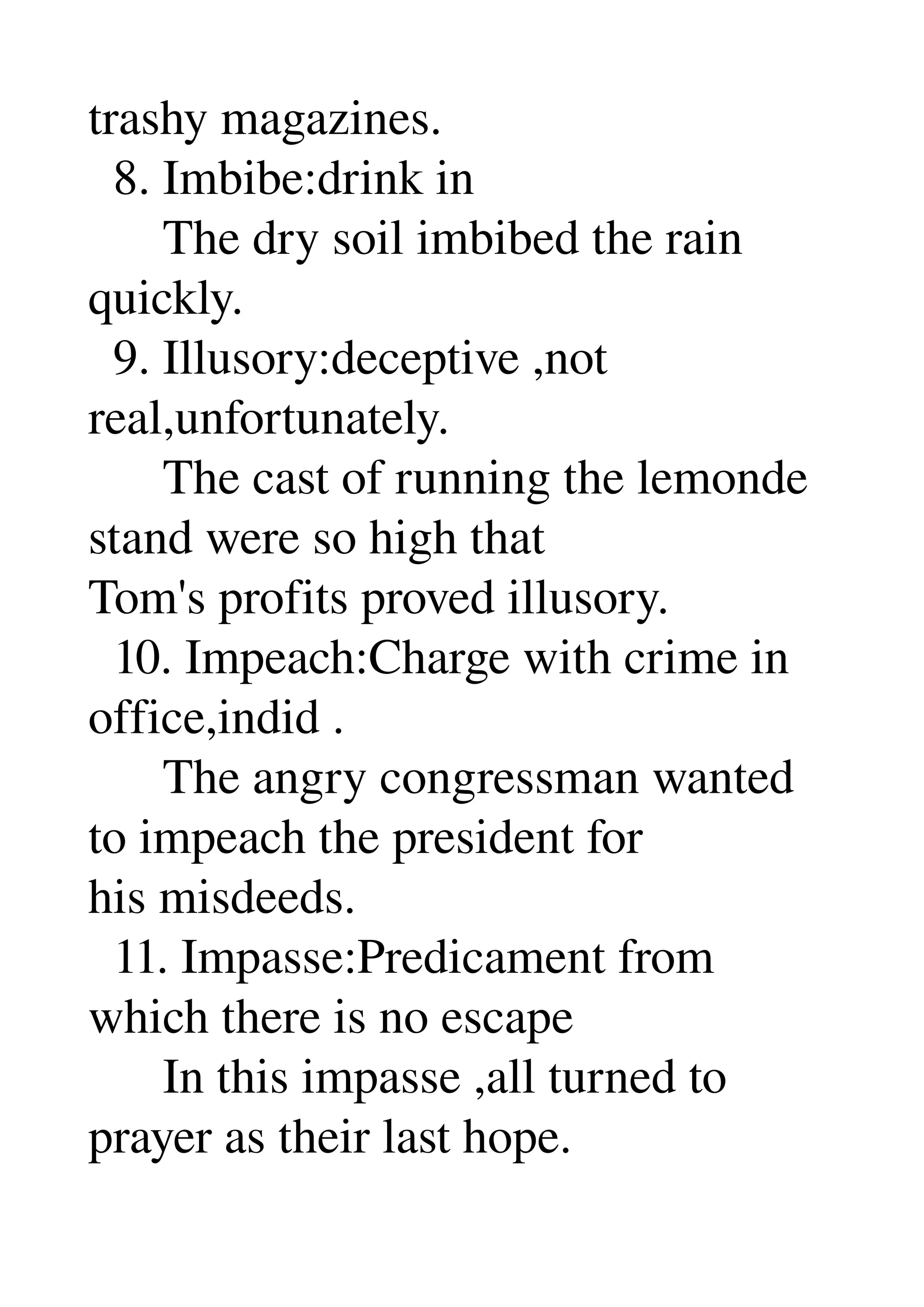 trashy magazines. 
  8. Imbibe:drink in 
      The dry soil imbibed the rain 
quickly. 
  9. Illusory:deceptive ,not 
real,unfortunately. 
      The cast of running the lemonde 
stand were so high that 
Tom's profits proved illusory. 
  10. Impeach:Charge with crime in 
office,indid . 
      The angry congressman wanted 
to impeach the president for 
his misdeeds. 
  11. Impasse:Predicament from 
which there is no escape 
      In this impasse ,all turned to 
prayer as their last hope. 
 