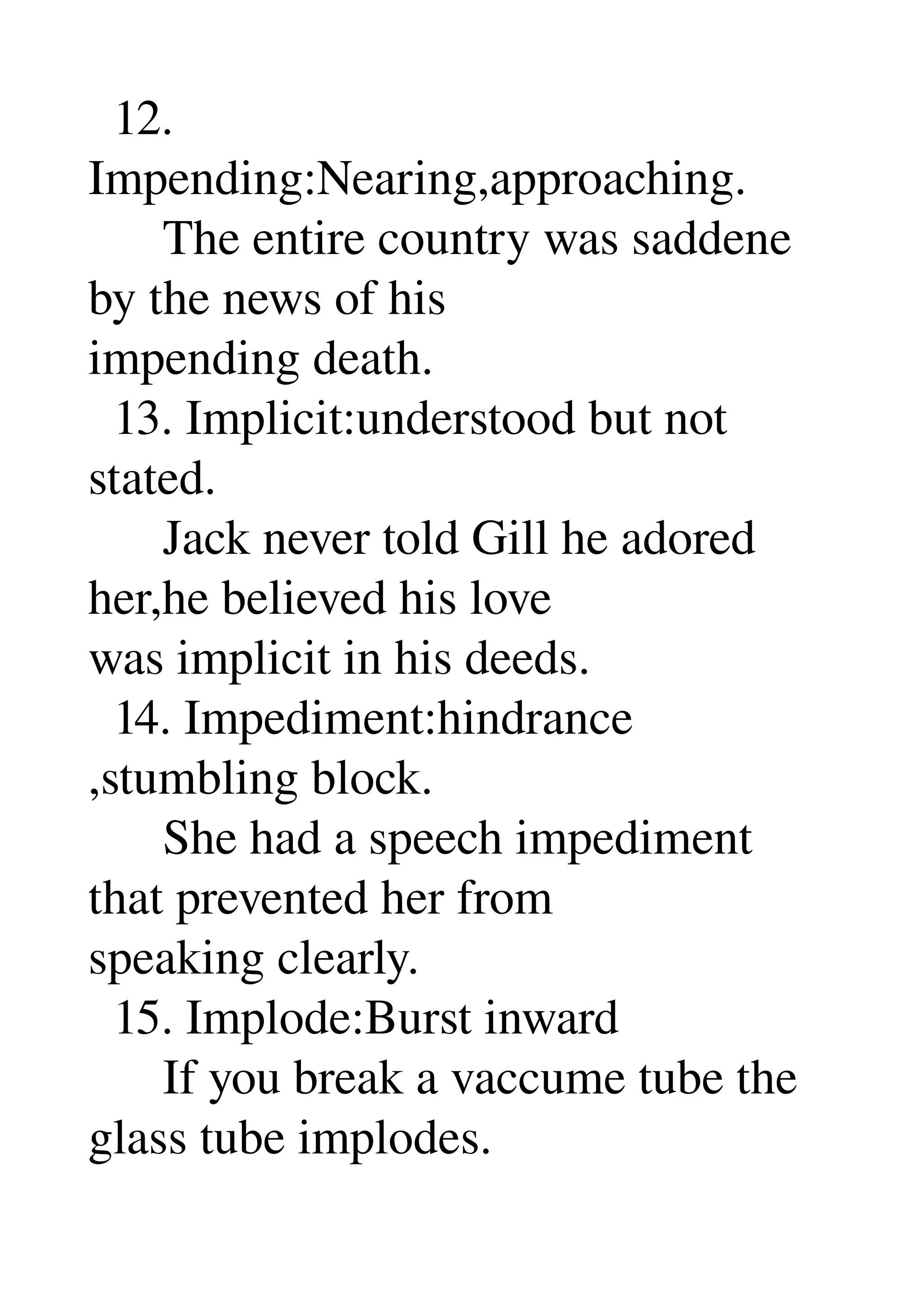   12. 
Impending:Nearing,approaching. 
      The entire country was saddene 
by the news of his 
impending death. 
  13. Implicit:understood but not 
stated. 
      Jack never told Gill he adored 
her,he believed his love 
was implicit in his deeds. 
  14. Impediment:hindrance 
,stumbling block. 
      She had a speech impediment 
that prevented her from 
speaking clearly. 
  15. Implode:Burst inward 
      If you break a vaccume tube the 
glass tube implodes. 
 