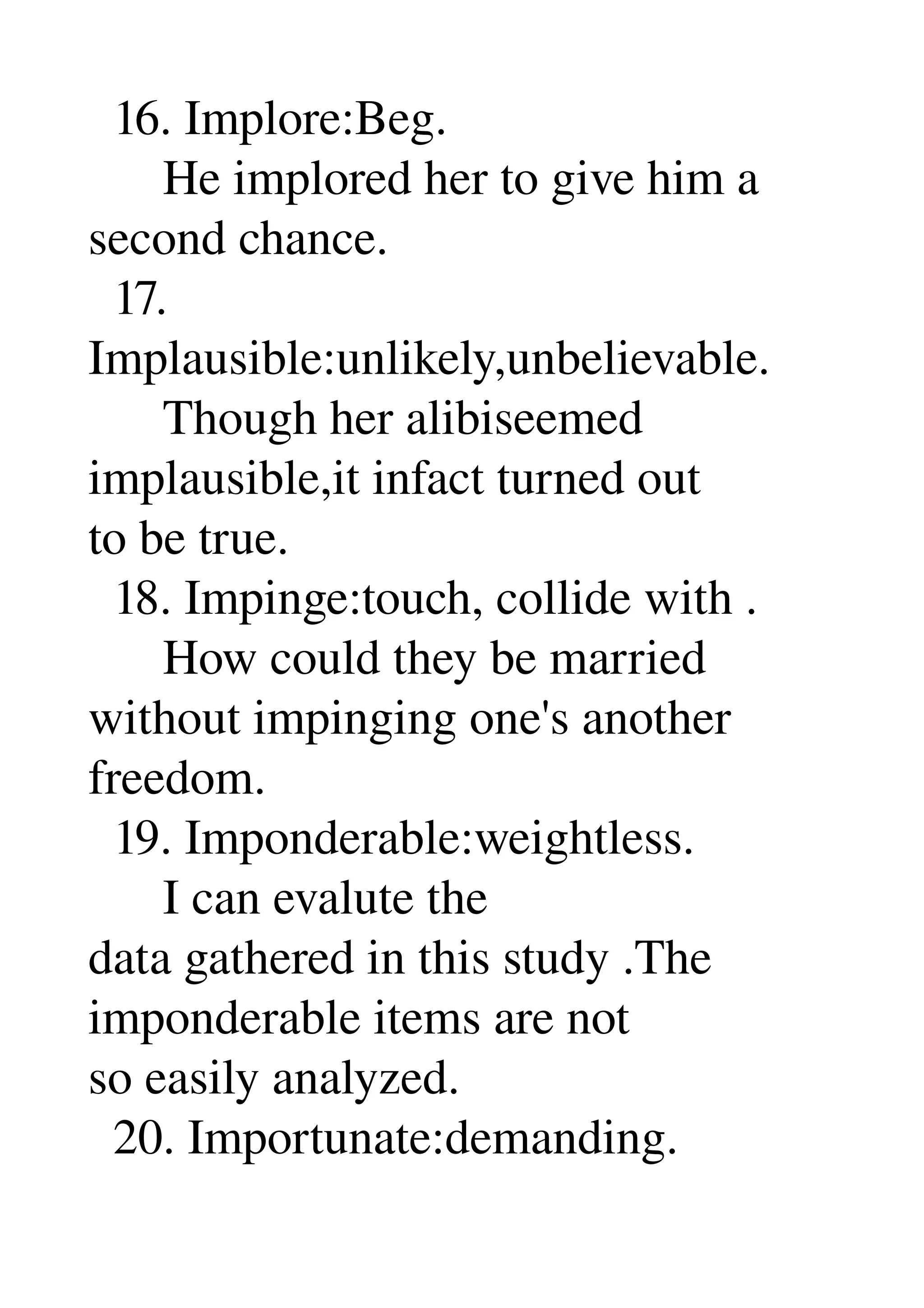   16. Implore:Beg. 
      He implored her to give him a 
second chance. 
  17. 
Implausible:unlikely,unbelievable. 
      Though her alibiseemed 
implausible,it infact turned out 
to be true. 
  18. Impinge:touch, collide with . 
      How could they be married 
without impinging one's another 
freedom. 
  19. Imponderable:weightless. 
      I can evalute the 
data gathered in this study .The 
imponderable items are not 
so easily analyzed. 
  20. Importunate:demanding. 
 