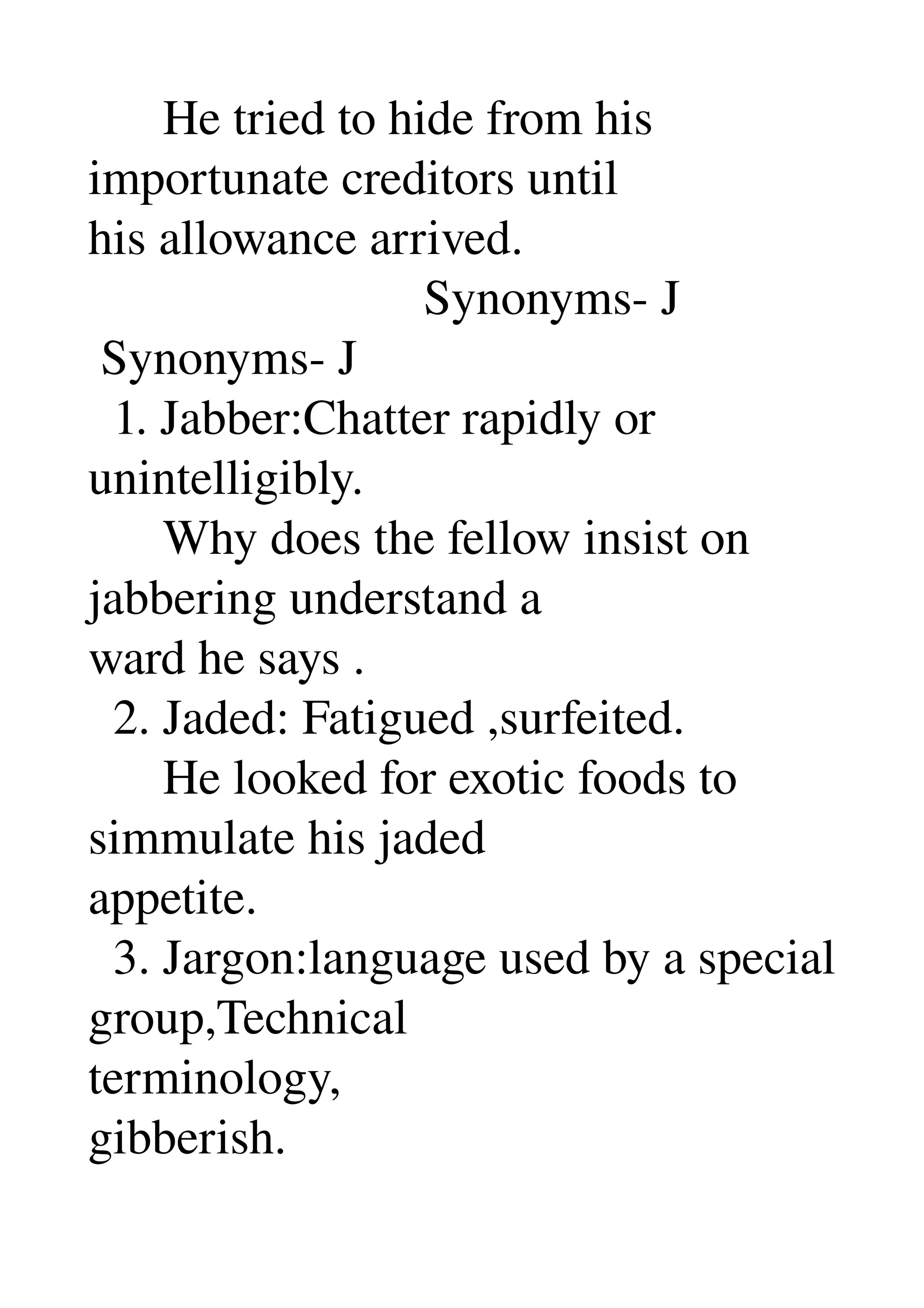       He tried to hide from his 
importunate creditors until 
his allowance arrived. 
                           Synonyms­ J 
 Synonyms­ J 
  1. Jabber:Chatter rapidly or 
unintelligibly. 
      Why does the fellow insist on 
jabbering understand a 
ward he says . 
  2. Jaded: Fatigued ,surfeited. 
      He looked for exotic foods to 
simmulate his jaded 
appetite. 
  3. Jargon:language used by a special 
group,Technical 
terminology, 
gibberish. 
 