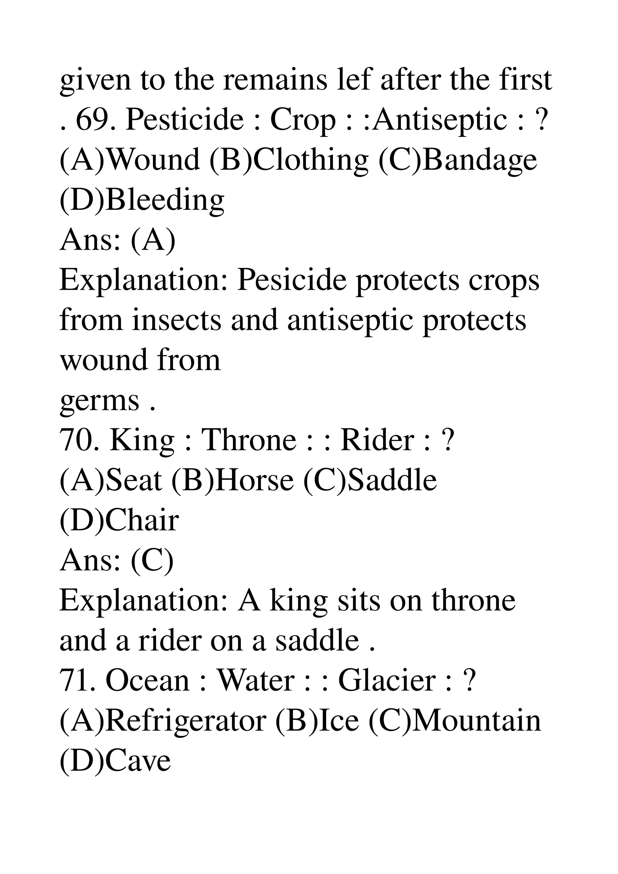 given to the remains lef after the first 
. 69. Pesticide : Crop : :Antiseptic : ? 
(A)Wound (B)Clothing (C)Bandage 
(D)Bleeding 
Ans: (A) 
Explanation: Pesicide protects crops 
from insects and antiseptic protects 
wound from 
germs . 
70. King : Throne : : Rider : ? 
(A)Seat (B)Horse (C)Saddle 
(D)Chair 
Ans: (C) 
Explanation: A king sits on throne 
and a rider on a saddle . 
71. Ocean : Water : : Glacier : ? 
(A)Refrigerator (B)Ice (C)Mountain 
(D)Cave 
 