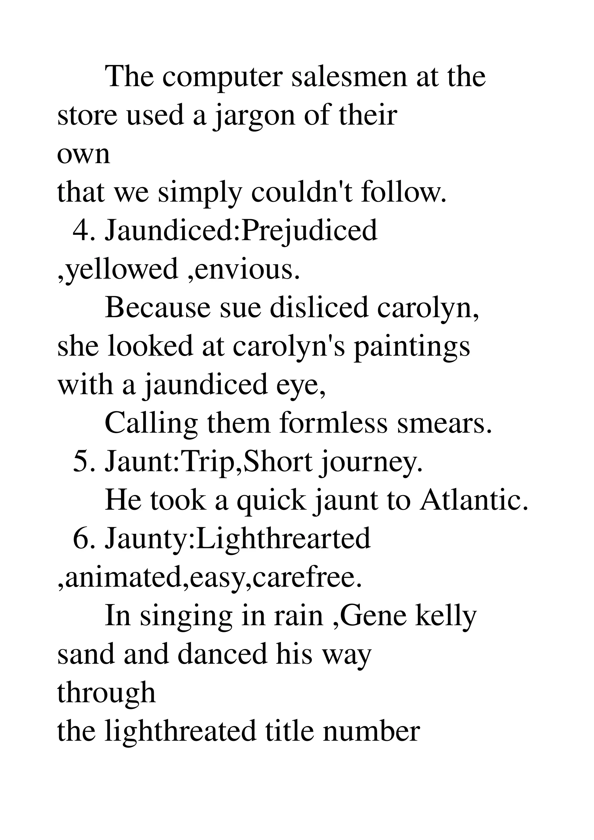       The computer salesmen at the 
store used a jargon of their 
own 
that we simply couldn't follow. 
  4. Jaundiced:Prejudiced 
,yellowed ,envious. 
      Because sue disliced carolyn, 
she looked at carolyn's paintings 
with a jaundiced eye, 
      Calling them formless smears. 
  5. Jaunt:Trip,Short journey. 
      He took a quick jaunt to Atlantic. 
  6. Jaunty:Lighthrearted 
,animated,easy,carefree. 
      In singing in rain ,Gene kelly 
sand and danced his way 
through 
the lighthreated title number 
 