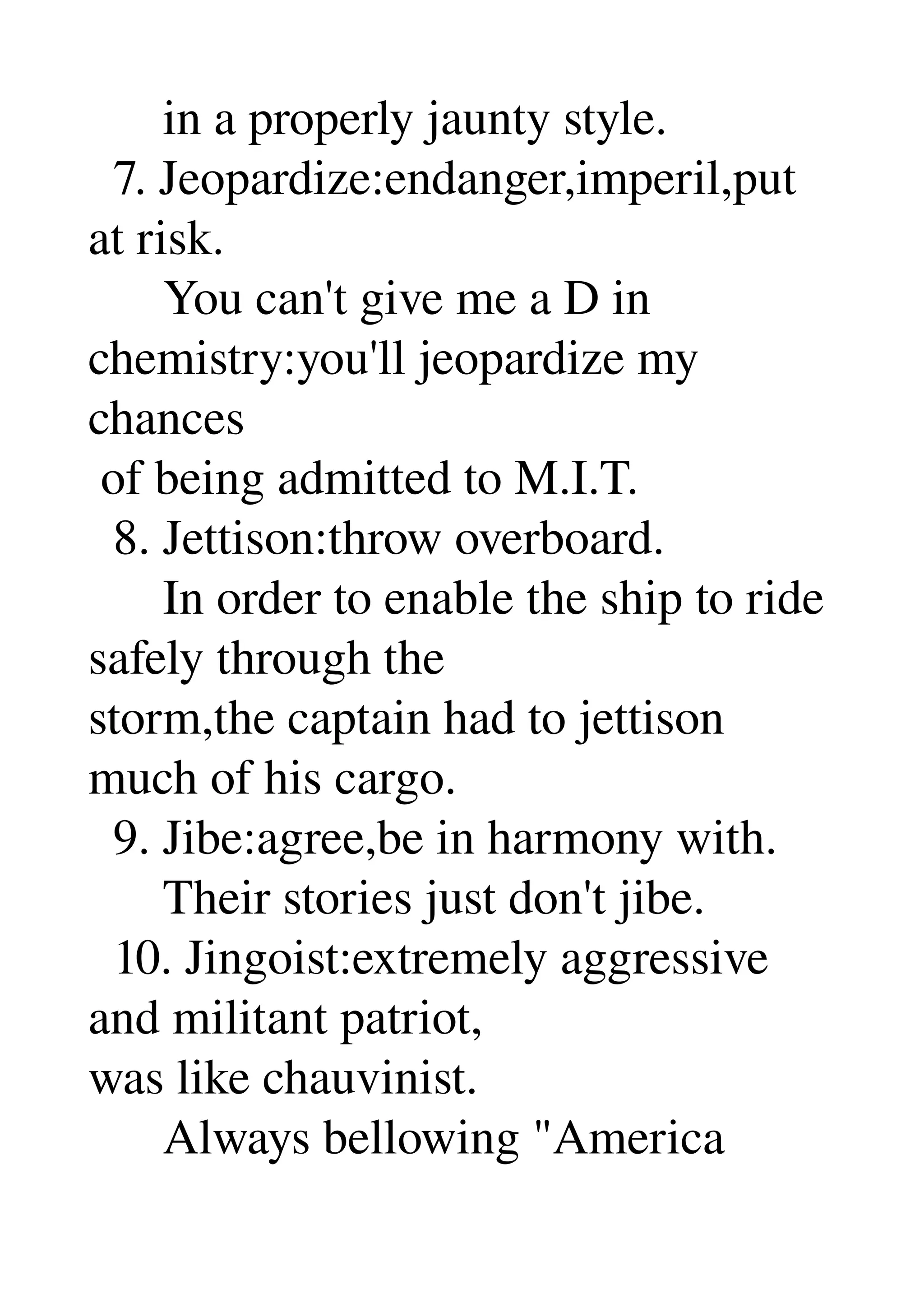       in a properly jaunty style. 
  7. Jeopardize:endanger,imperil,put 
at risk. 
      You can't give me a D in 
chemistry:you'll jeopardize my 
chances 
 of being admitted to M.I.T. 
  8. Jettison:throw overboard. 
      In order to enable the ship to ride 
safely through the 
storm,the captain had to jettison 
much of his cargo. 
  9. Jibe:agree,be in harmony with. 
      Their stories just don't jibe. 
  10. Jingoist:extremely aggressive 
and militant patriot, 
was like chauvinist. 
      Always bellowing "America 
 