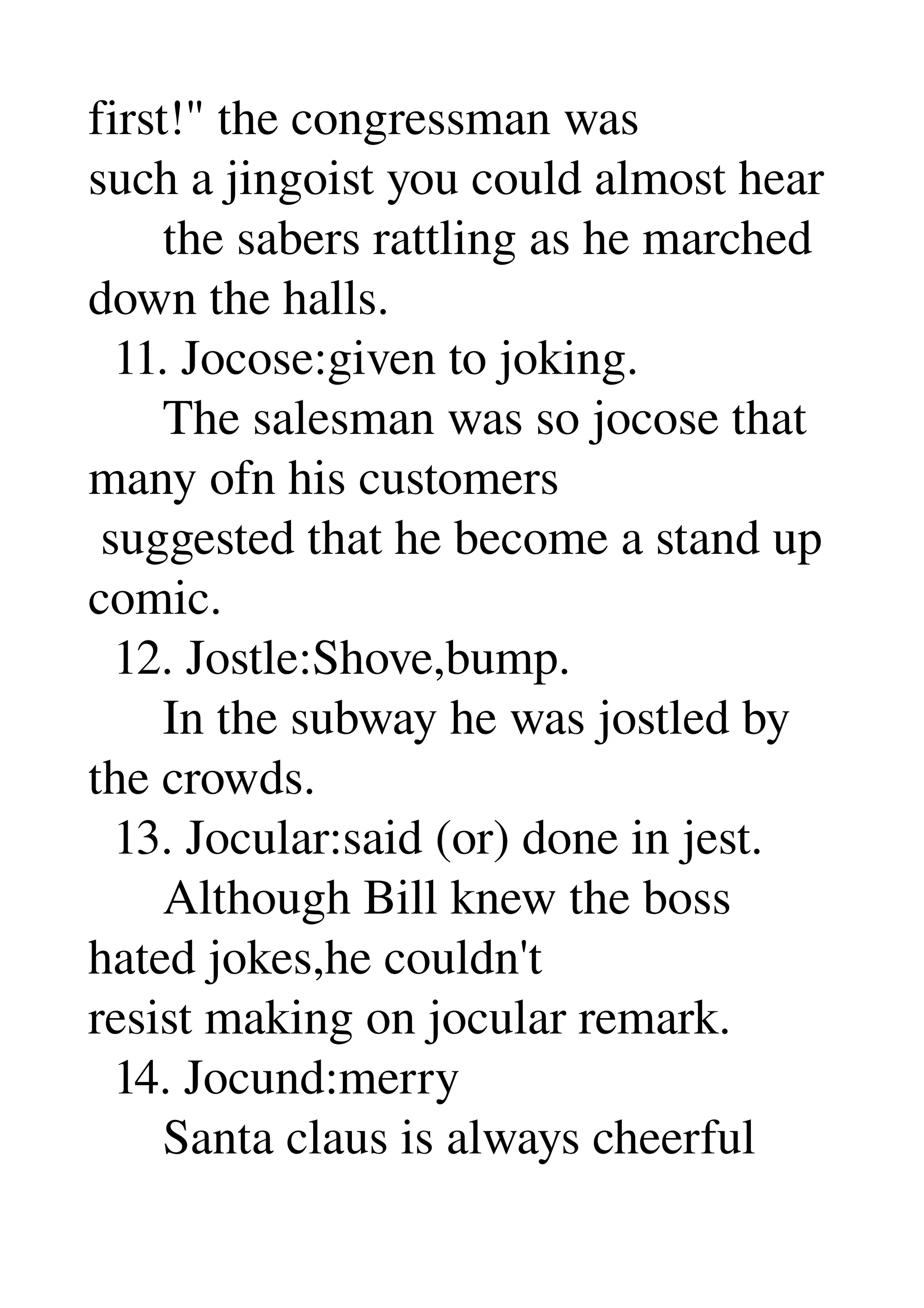 first!" the congressman was 
such a jingoist you could almost hear 
      the sabers rattling as he marched 
down the halls. 
  11. Jocose:given to joking. 
      The salesman was so jocose that 
many ofn his customers 
 suggested that he become a stand up 
comic. 
  12. Jostle:Shove,bump. 
      In the subway he was jostled by 
the crowds. 
  13. Jocular:said (or) done in jest. 
      Although Bill knew the boss 
hated jokes,he couldn't 
resist making on jocular remark. 
  14. Jocund:merry 
      Santa claus is always cheerful 
 