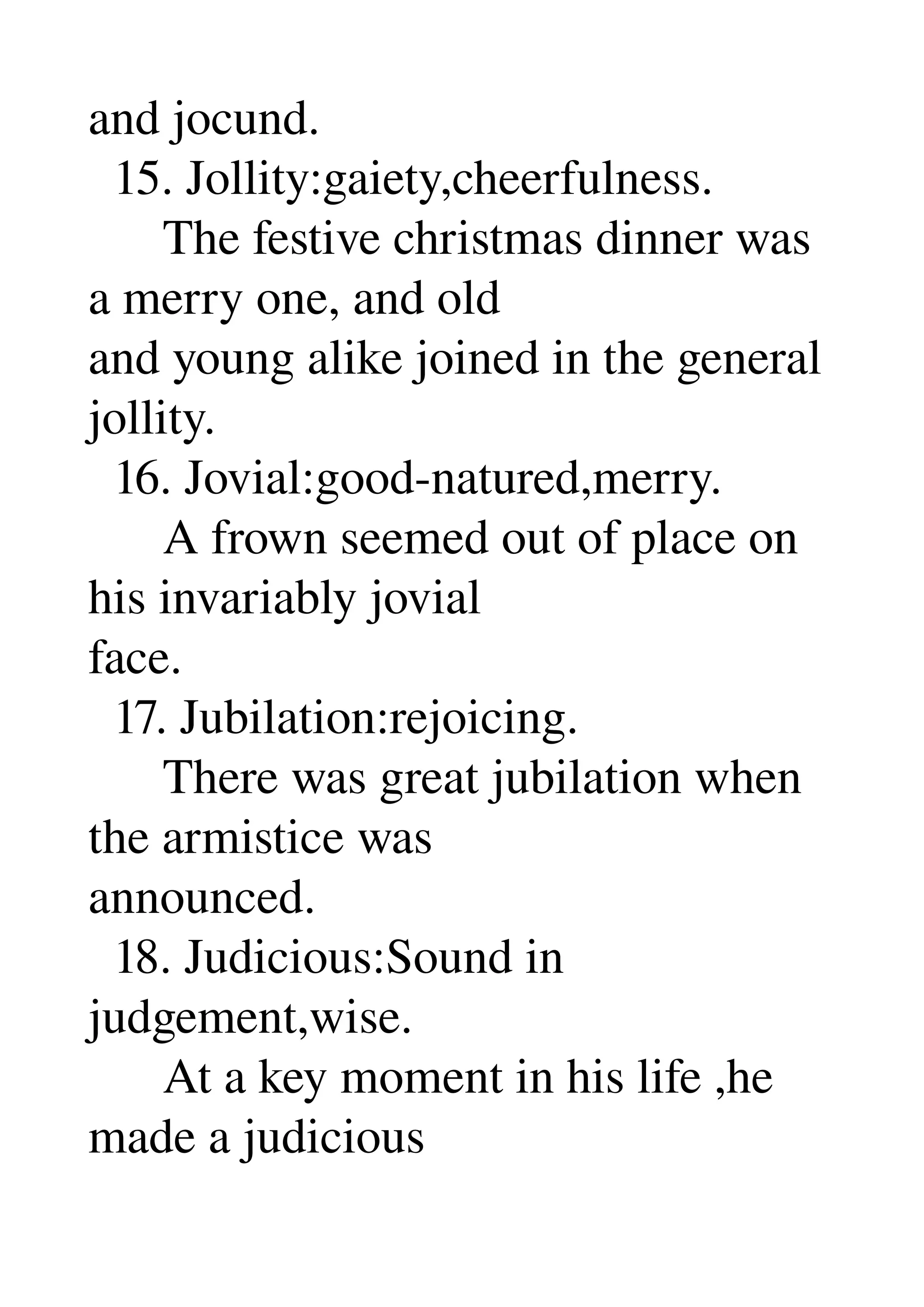 and jocund. 
  15. Jollity:gaiety,cheerfulness. 
      The festive christmas dinner was 
a merry one, and old 
and young alike joined in the general 
jollity. 
  16. Jovial:good­natured,merry. 
      A frown seemed out of place on 
his invariably jovial 
face. 
  17. Jubilation:rejoicing. 
      There was great jubilation when 
the armistice was 
announced. 
  18. Judicious:Sound in 
judgement,wise. 
      At a key moment in his life ,he 
made a judicious 
 