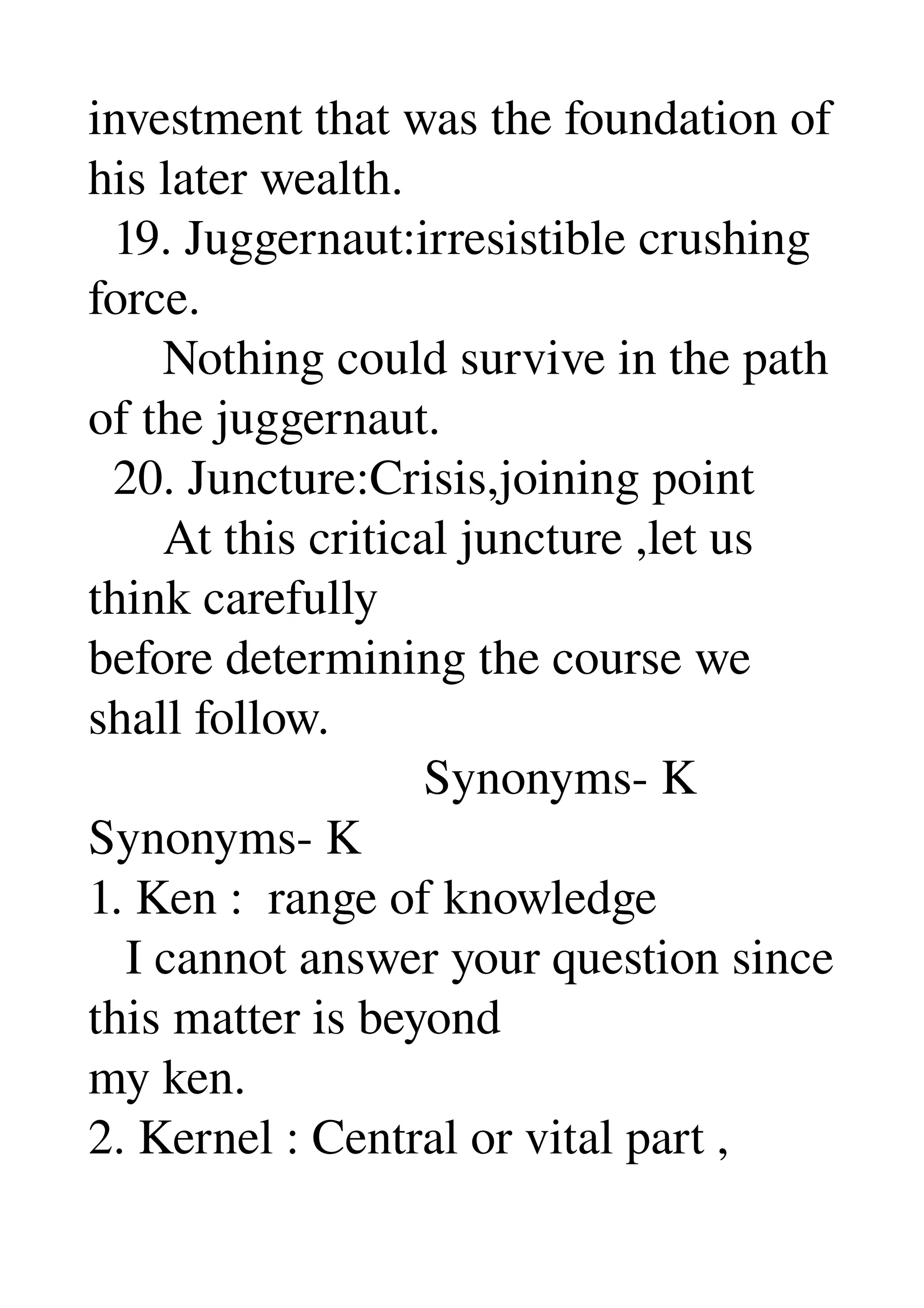 investment that was the foundation of 
his later wealth. 
  19. Juggernaut:irresistible crushing 
force. 
      Nothing could survive in the path 
of the juggernaut. 
  20. Juncture:Crisis,joining point 
      At this critical juncture ,let us 
think carefully 
before determining the course we 
shall follow. 
                           Synonyms­ K 
Synonyms­ K 
1. Ken :  range of knowledge 
   I cannot answer your question since 
this matter is beyond 
my ken. 
2. Kernel : Central or vital part , 
 