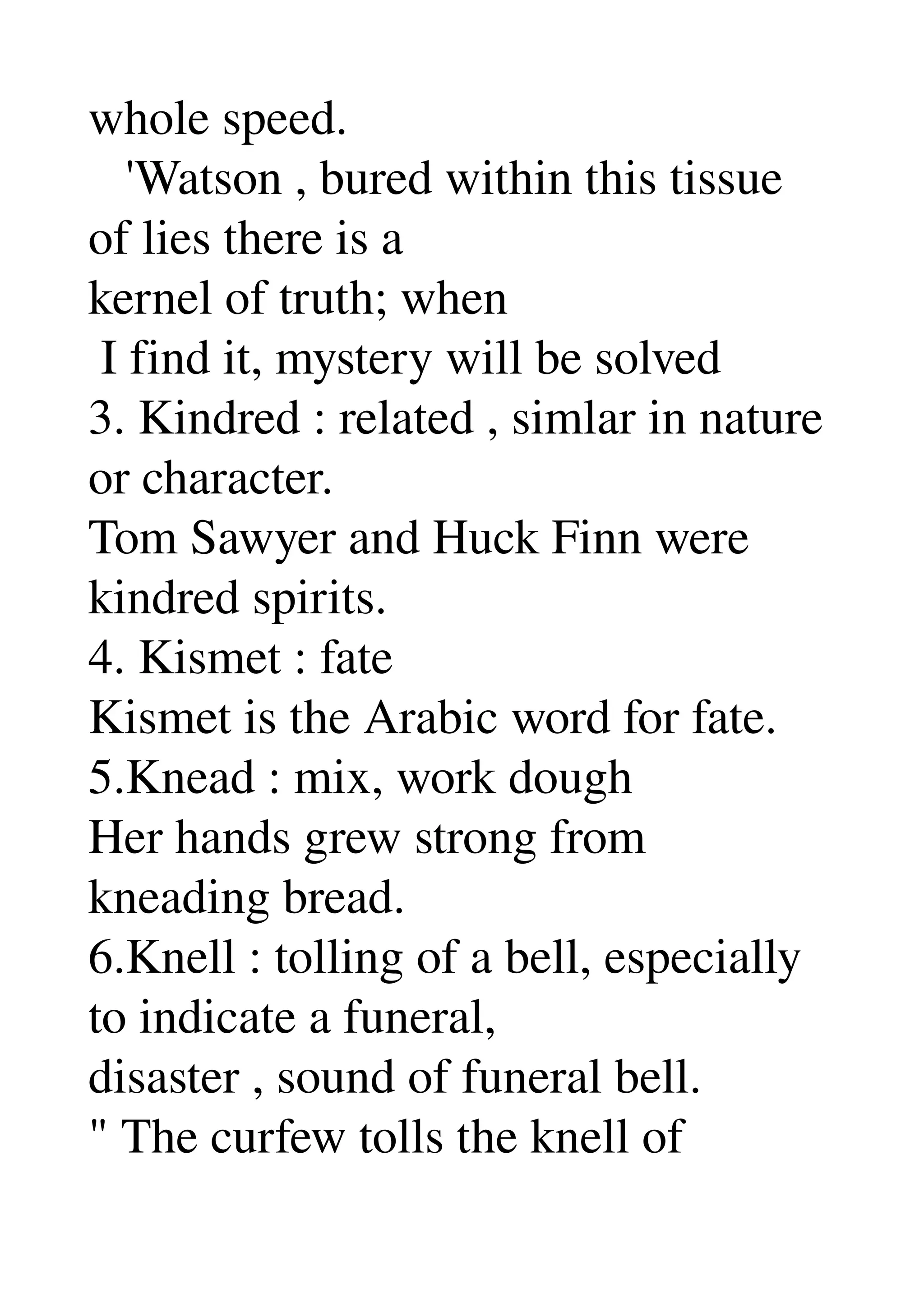 whole speed. 
   'Watson , bured within this tissue 
of lies there is a 
kernel of truth; when 
 I find it, mystery will be solved 
3. Kindred : related , simlar in nature 
or character. 
Tom Sawyer and Huck Finn were 
kindred spirits. 
4. Kismet : fate 
Kismet is the Arabic word for fate. 
5.Knead : mix, work dough 
Her hands grew strong from 
kneading bread. 
6.Knell : tolling of a bell, especially 
to indicate a funeral, 
disaster , sound of funeral bell. 
" The curfew tolls the knell of 
 