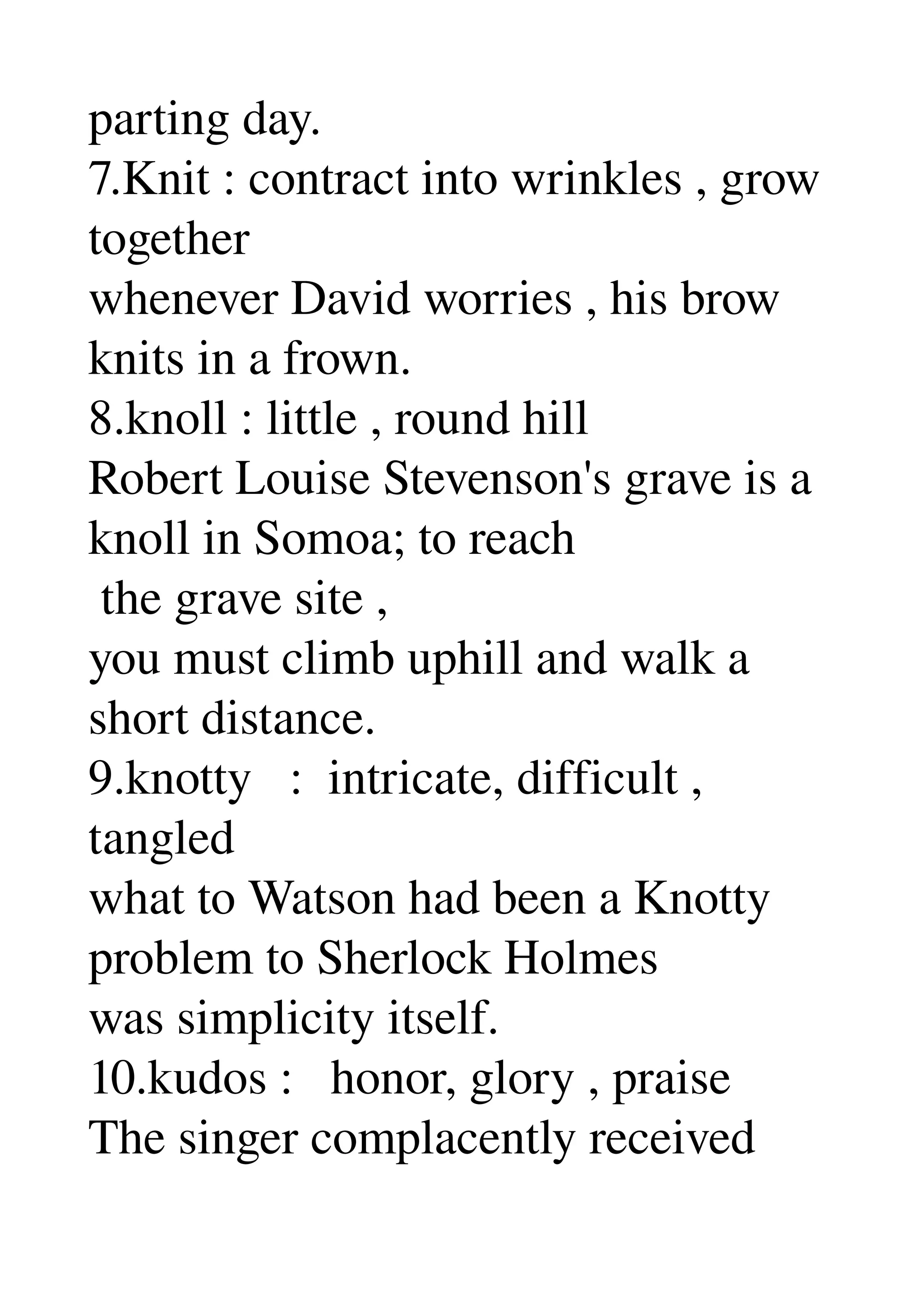 parting day. 
7.Knit : contract into wrinkles , grow 
together 
whenever David worries , his brow 
knits in a frown. 
8.knoll : little , round hill 
Robert Louise Stevenson's grave is a 
knoll in Somoa; to reach 
 the grave site , 
you must climb uphill and walk a 
short distance. 
9.knotty   :  intricate, difficult , 
tangled 
what to Watson had been a Knotty 
problem to Sherlock Holmes 
was simplicity itself. 
10.kudos :   honor, glory , praise 
The singer complacently received 
 