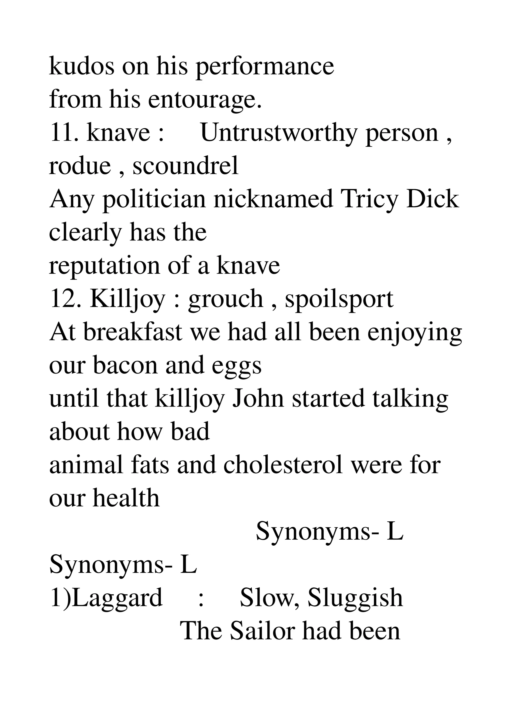 kudos on his performance 
from his entourage. 
11. knave :     Untrustworthy person , 
rodue , scoundrel 
Any politician nicknamed Tricy Dick 
clearly has the 
reputation of a knave 
12. Killjoy : grouch , spoilsport 
At breakfast we had all been enjoying 
our bacon and eggs 
until that killjoy John started talking 
about how bad 
animal fats and cholesterol were for 
our health 
                              Synonyms­ L 
Synonyms­ L 
1)Laggard     :     Slow, Sluggish 
                   The Sailor had been 
 
